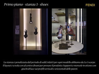 FENDIPrimo piano - stanza 3 - shoes
La stanza è penalizzata dal periodo di saldi,infatti perogni modello abbiamo da 2 a 3 scarpe.
Il layoutè a isola con al centro divani perprovare il prodotto.Supporti e mensole in ottone con
giochi di luce sui profiliverticali e orizzontali delle pareti.
 