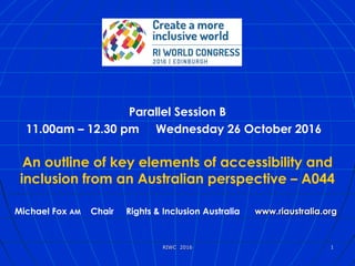 xx
Parallel Session B
11.00am – 12.30 pm Wednesday 26 October 2016  
An outline of key elements of accessibility and
inclusion from an Australian perspective – A044
Michael Fox AM Chair Rights & Inclusion Australia www.riaustralia.orgwww.riaustralia.org
RIWC  2016RIWC  2016 11
 
