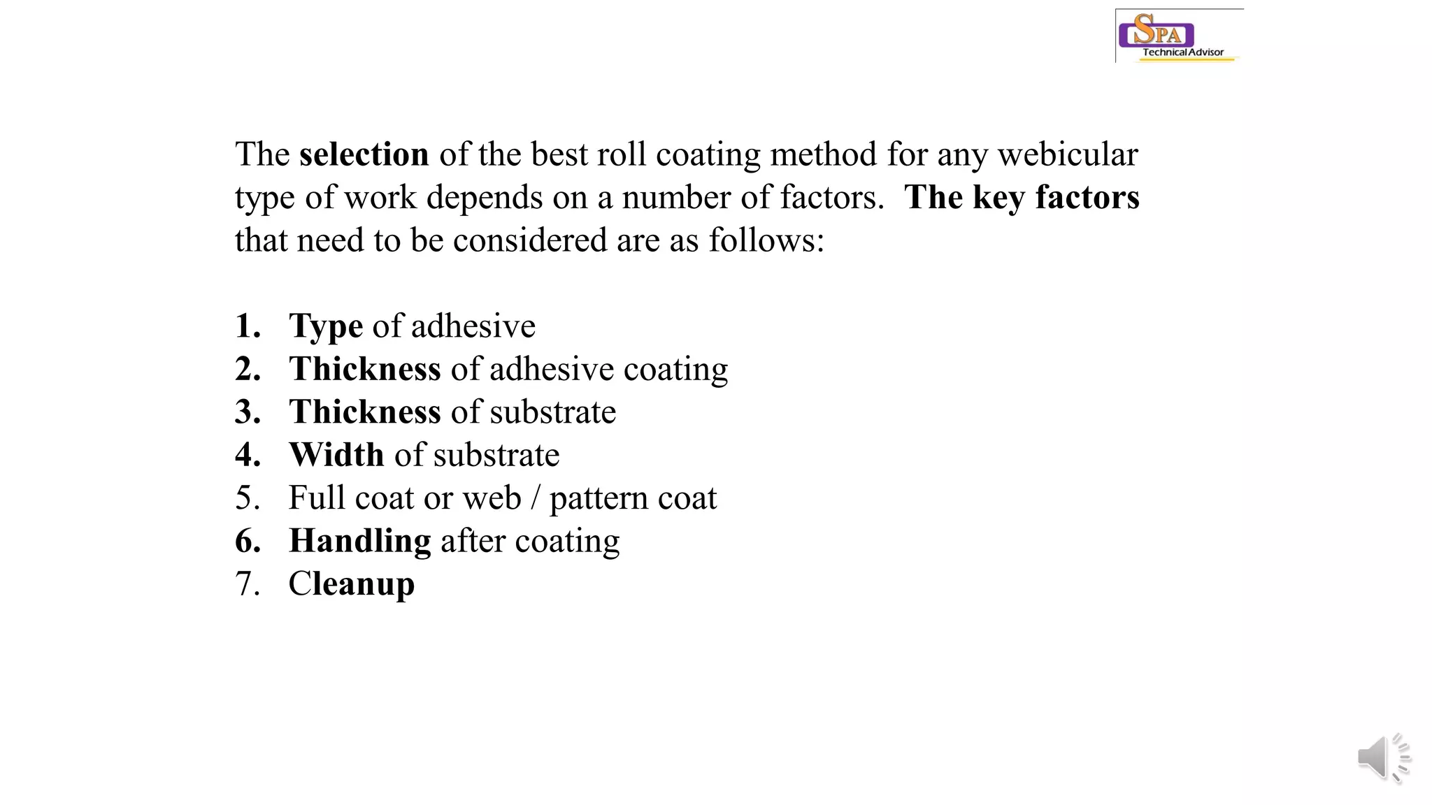 The selection of the best roll coating method for any webicular
type of work depends on a number of factors. The key factors
that need to be considered are as follows:
1. Type of adhesive
2. Thickness of adhesive coating
3. Thickness of substrate
4. Width of substrate
5. Full coat or web / pattern coat
6. Handling after coating
7. Cleanup
 