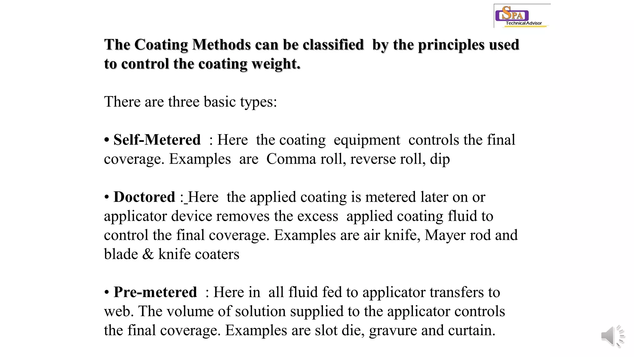 The Coating Methods can be classified by the principles used
to control the coating weight.
There are three basic types:
• Self-Metered : Here the coating equipment controls the final
coverage. Examples are Comma roll, reverse roll, dip
• Doctored : Here the applied coating is metered later on or
applicator device removes the excess applied coating fluid to
control the final coverage. Examples are air knife, Mayer rod and
blade & knife coaters
• Pre-metered : Here in all fluid fed to applicator transfers to
web. The volume of solution supplied to the applicator controls
the final coverage. Examples are slot die, gravure and curtain.
 