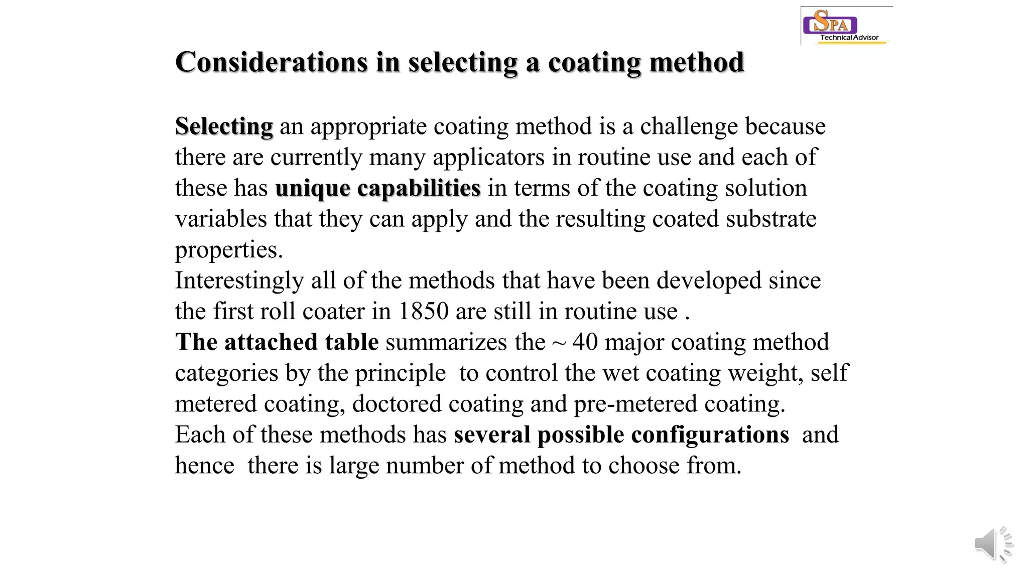 Considerations in selecting a coating method
Selecting an appropriate coating method is a challenge because
there are currently many applicators in routine use and each of
these has unique capabilities in terms of the coating solution
variables that they can apply and the resulting coated substrate
properties.
Interestingly all of the methods that have been developed since
the first roll coater in 1850 are still in routine use .
The attached table summarizes the ~ 40 major coating method
categories by the principle to control the wet coating weight, self
metered coating, doctored coating and pre-metered coating.
Each of these methods has several possible configurations and
hence there is large number of method to choose from.
 