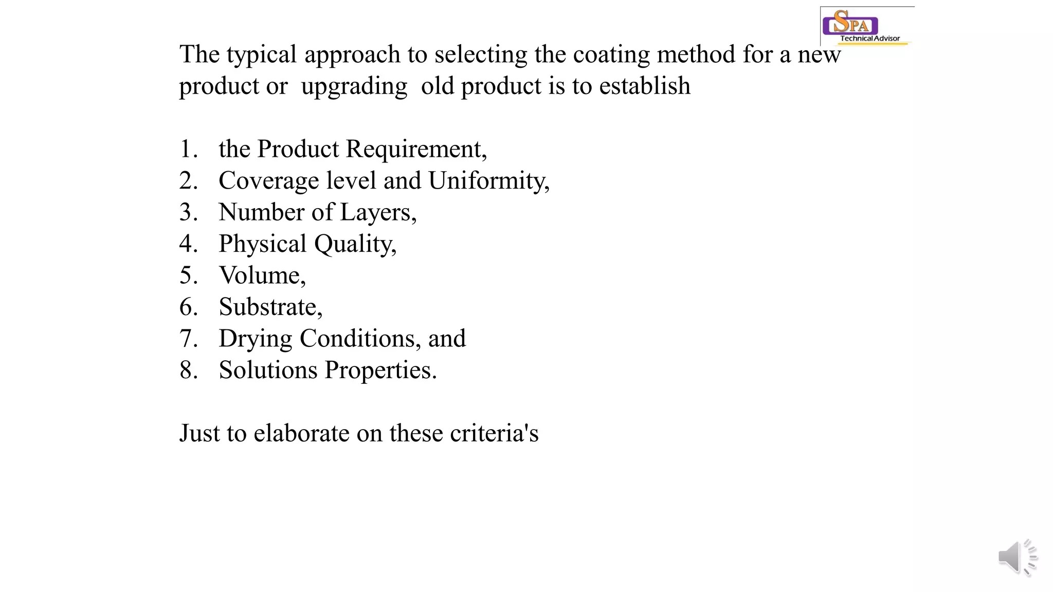 The typical approach to selecting the coating method for a new
product or upgrading old product is to establish
1. the Product Requirement,
2. Coverage level and Uniformity,
3. Number of Layers,
4. Physical Quality,
5. Volume,
6. Substrate,
7. Drying Conditions, and
8. Solutions Properties.
Just to elaborate on these criteria's
 