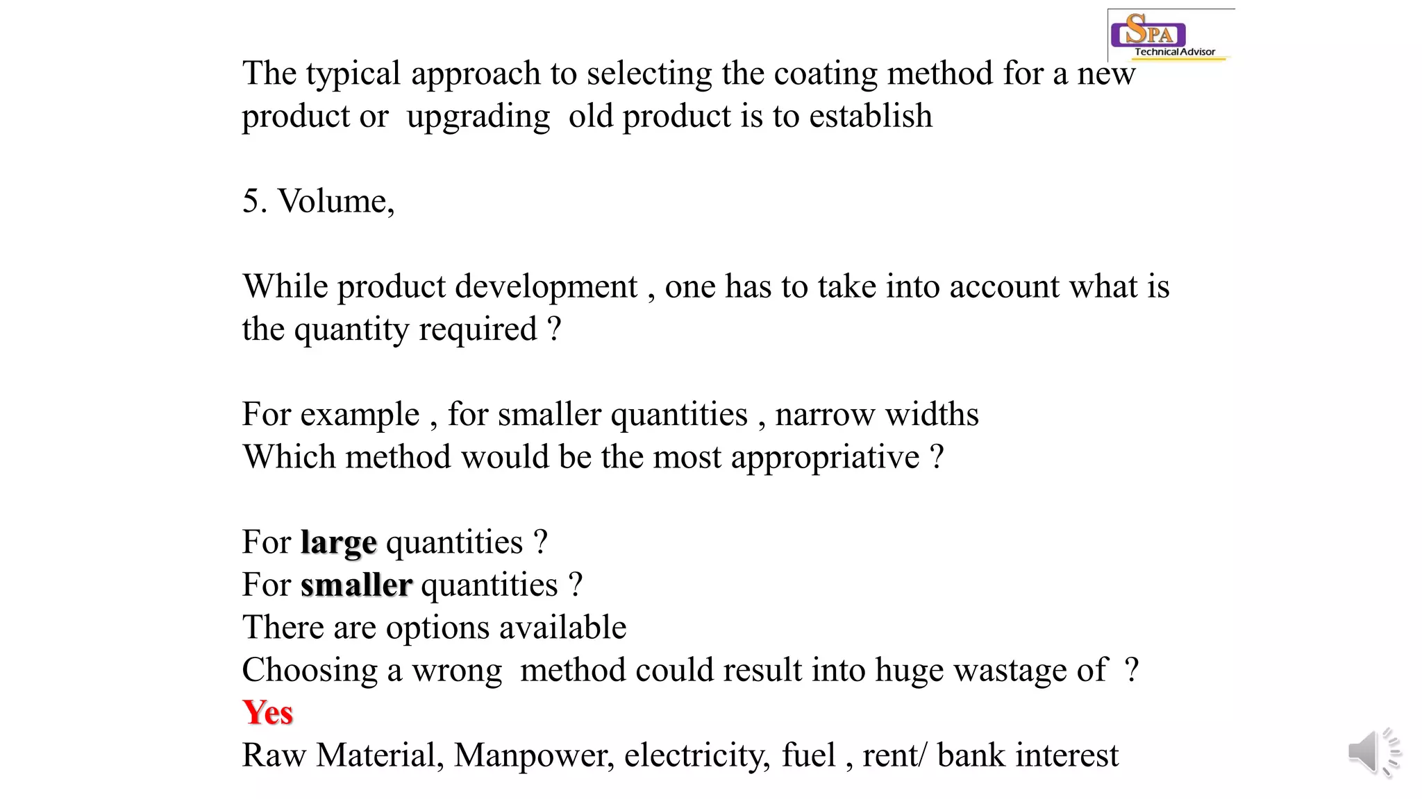 The typical approach to selecting the coating method for a new
product or upgrading old product is to establish
5. Volume,
While product development , one has to take into account what is
the quantity required ?
For example , for smaller quantities , narrow widths
Which method would be the most appropriative ?
For large quantities ?
For smaller quantities ?
There are options available
Choosing a wrong method could result into huge wastage of ?
Yes
Raw Material, Manpower, electricity, fuel , rent/ bank interest
 