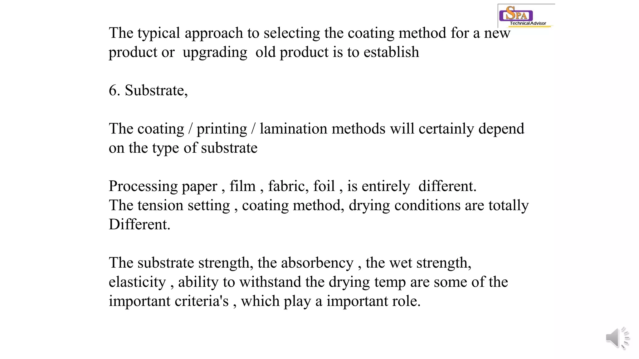 The typical approach to selecting the coating method for a new
product or upgrading old product is to establish
6. Substrate,
The coating / printing / lamination methods will certainly depend
on the type of substrate
Processing paper , film , fabric, foil , is entirely different.
The tension setting , coating method, drying conditions are totally
Different.
The substrate strength, the absorbency , the wet strength,
elasticity , ability to withstand the drying temp are some of the
important criteria's , which play a important role.
 