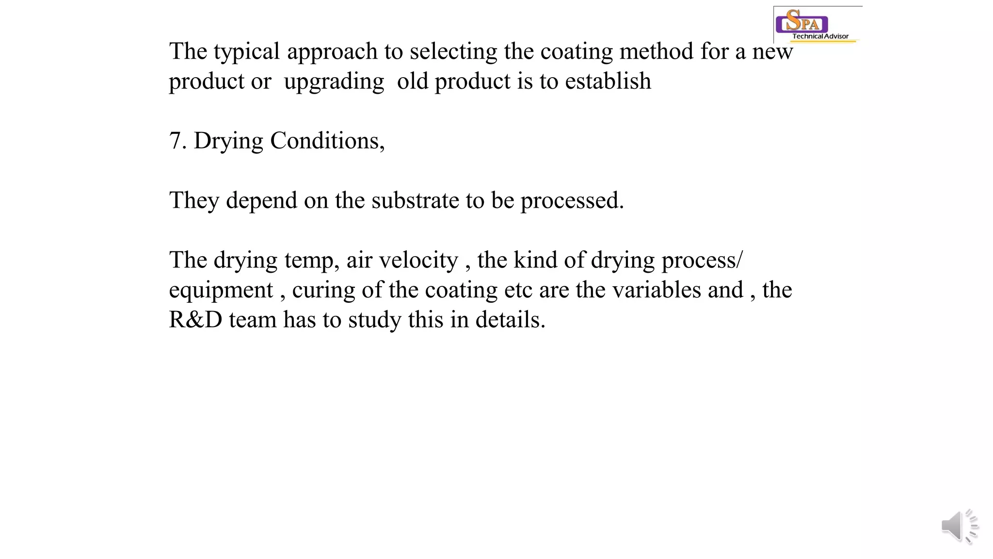 The typical approach to selecting the coating method for a new
product or upgrading old product is to establish
7. Drying Conditions,
They depend on the substrate to be processed.
The drying temp, air velocity , the kind of drying process/
equipment , curing of the coating etc are the variables and , the
R&D team has to study this in details.
 