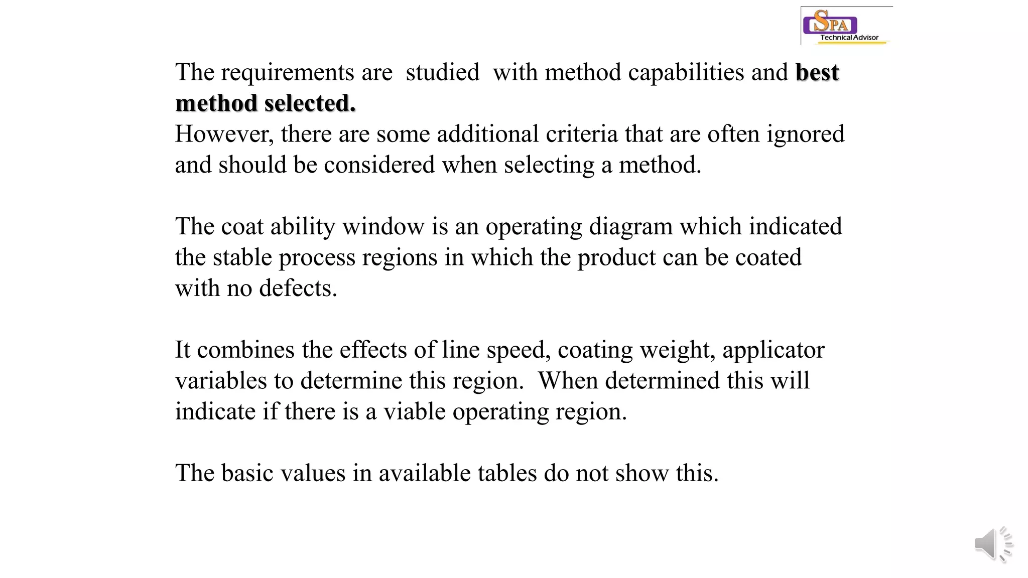 The requirements are studied with method capabilities and best
method selected.
However, there are some additional criteria that are often ignored
and should be considered when selecting a method.
The coat ability window is an operating diagram which indicated
the stable process regions in which the product can be coated
with no defects.
It combines the effects of line speed, coating weight, applicator
variables to determine this region. When determined this will
indicate if there is a viable operating region.
The basic values in available tables do not show this.
 