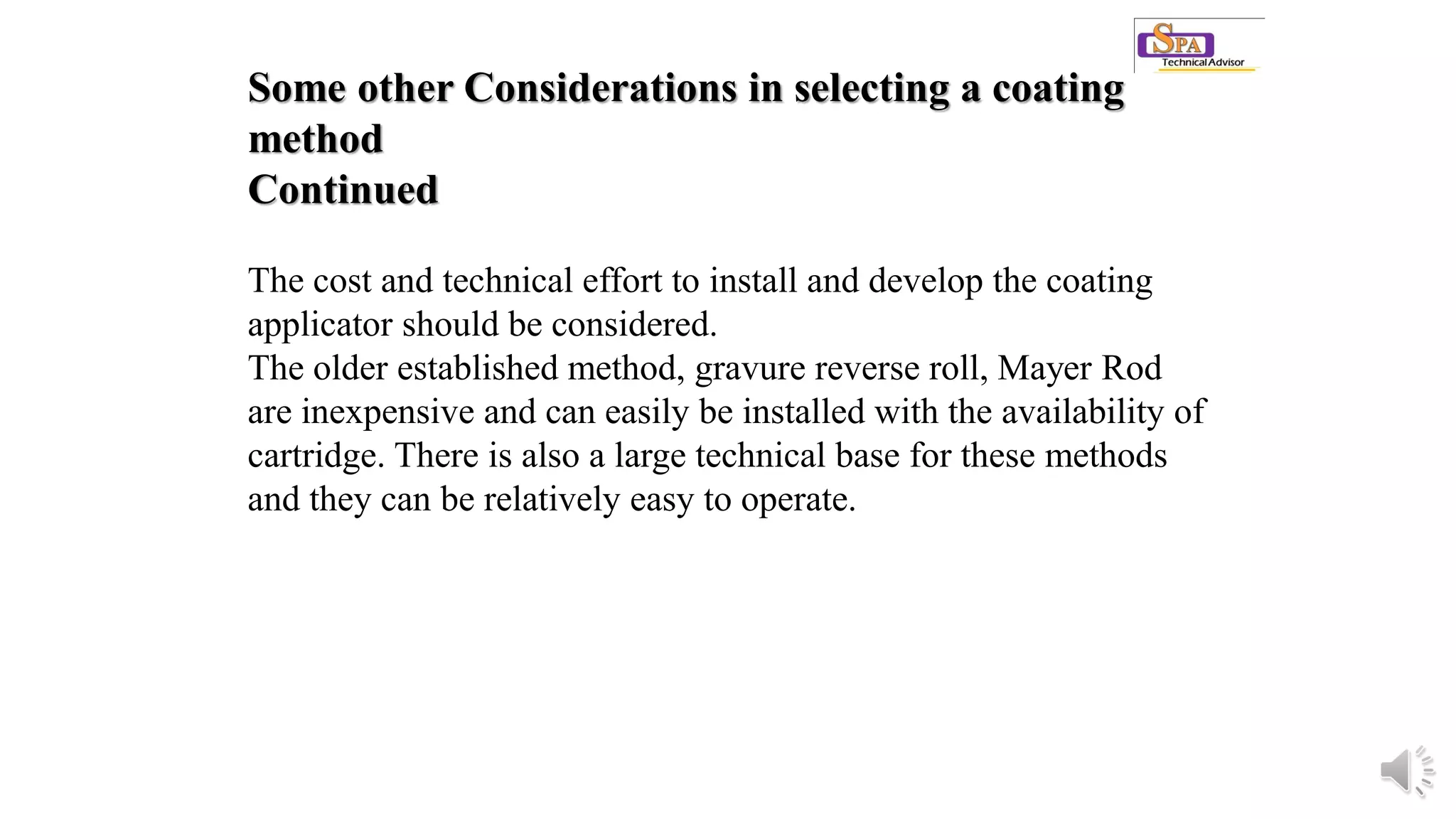 Some other Considerations in selecting a coating
method
Continued
The cost and technical effort to install and develop the coating
applicator should be considered.
The older established method, gravure reverse roll, Mayer Rod
are inexpensive and can easily be installed with the availability of
cartridge. There is also a large technical base for these methods
and they can be relatively easy to operate.
 