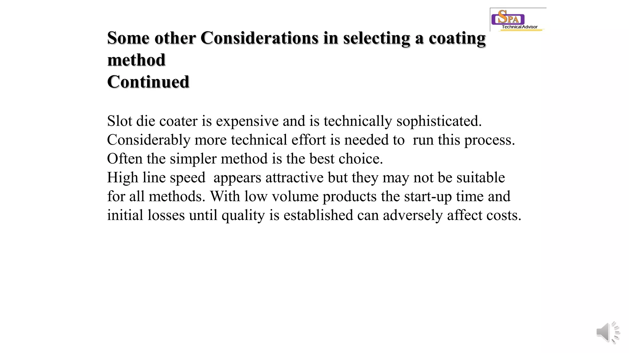 Some other Considerations in selecting a coating
method
Continued
Slot die coater is expensive and is technically sophisticated.
Considerably more technical effort is needed to run this process.
Often the simpler method is the best choice.
High line speed appears attractive but they may not be suitable
for all methods. With low volume products the start-up time and
initial losses until quality is established can adversely affect costs.
 