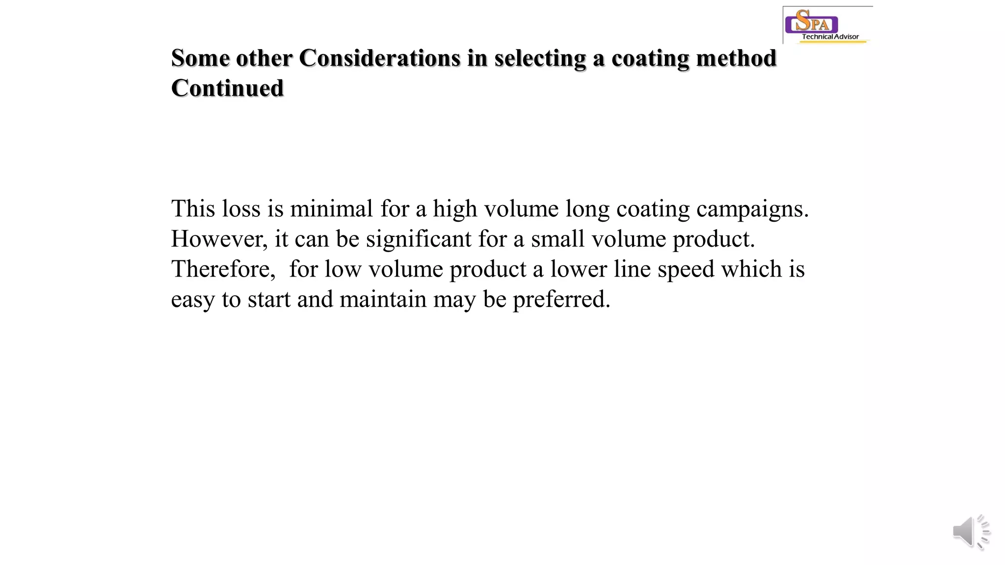 Some other Considerations in selecting a coating method
Continued
This loss is minimal for a high volume long coating campaigns.
However, it can be significant for a small volume product.
Therefore, for low volume product a lower line speed which is
easy to start and maintain may be preferred.
 
