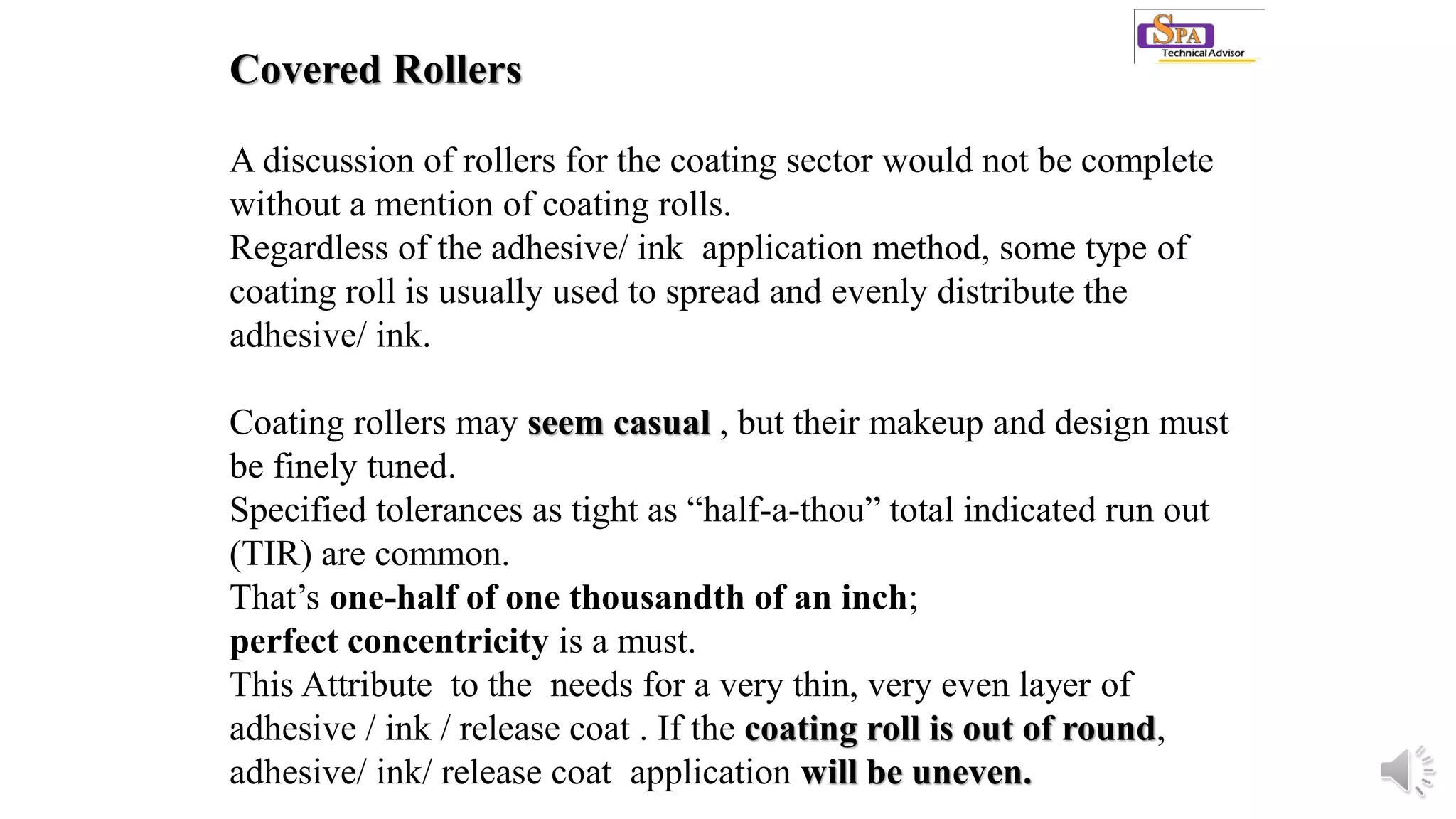 Covered Rollers
A discussion of rollers for the coating sector would not be complete
without a mention of coating rolls.
Regardless of the adhesive/ ink application method, some type of
coating roll is usually used to spread and evenly distribute the
adhesive/ ink.
Coating rollers may seem casual , but their makeup and design must
be finely tuned.
Specified tolerances as tight as “half-a-thou” total indicated run out
(TIR) are common.
That’s one-half of one thousandth of an inch;
perfect concentricity is a must.
This Attribute to the needs for a very thin, very even layer of
adhesive / ink / release coat . If the coating roll is out of round,
adhesive/ ink/ release coat application will be uneven.
 