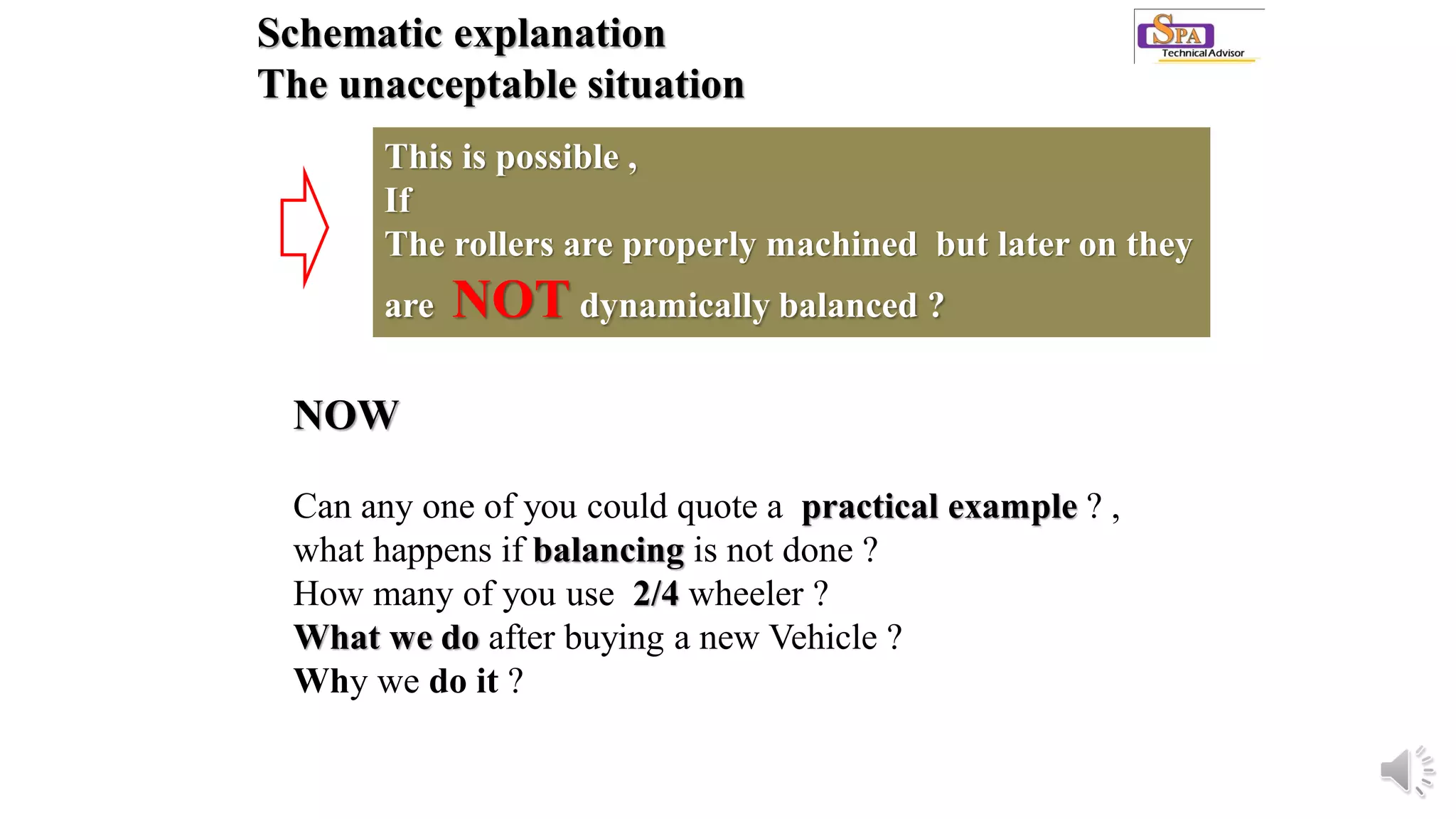 Schematic explanation
The unacceptable situation
This is possible ,
If
The rollers are properly machined but later on they
are NOT dynamically balanced ?
NOW
Can any one of you could quote a practical example ? ,
what happens if balancing is not done ?
How many of you use 2/4 wheeler ?
What we do after buying a new Vehicle ?
Why we do it ?
 