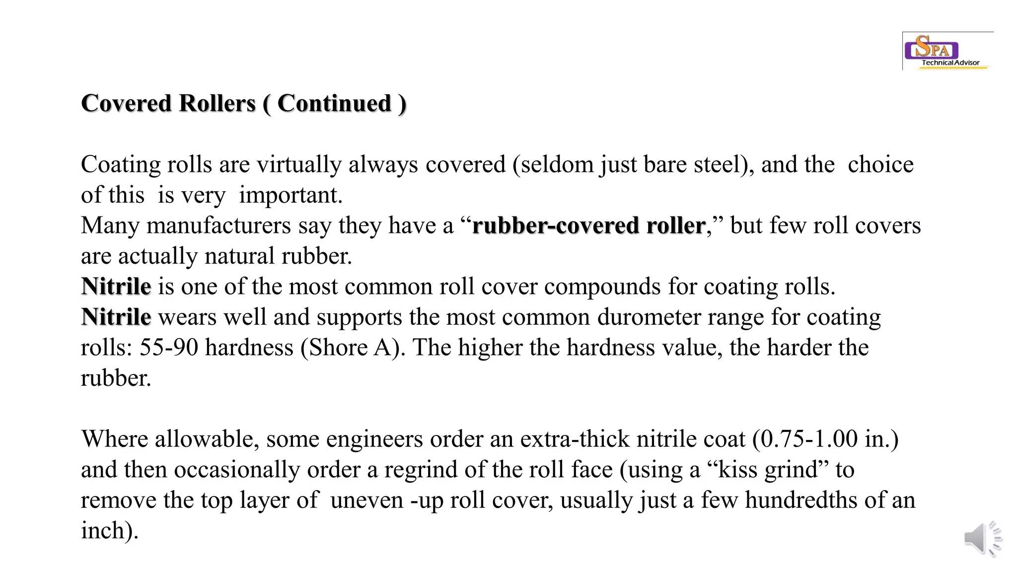 Covered Rollers ( Continued )
Coating rolls are virtually always covered (seldom just bare steel), and the choice
of this is very important.
Many manufacturers say they have a “rubber-covered roller,” but few roll covers
are actually natural rubber.
Nitrile is one of the most common roll cover compounds for coating rolls.
Nitrile wears well and supports the most common durometer range for coating
rolls: 55-90 hardness (Shore A). The higher the hardness value, the harder the
rubber.
Where allowable, some engineers order an extra-thick nitrile coat (0.75-1.00 in.)
and then occasionally order a regrind of the roll face (using a “kiss grind” to
remove the top layer of uneven -up roll cover, usually just a few hundredths of an
inch).
 
