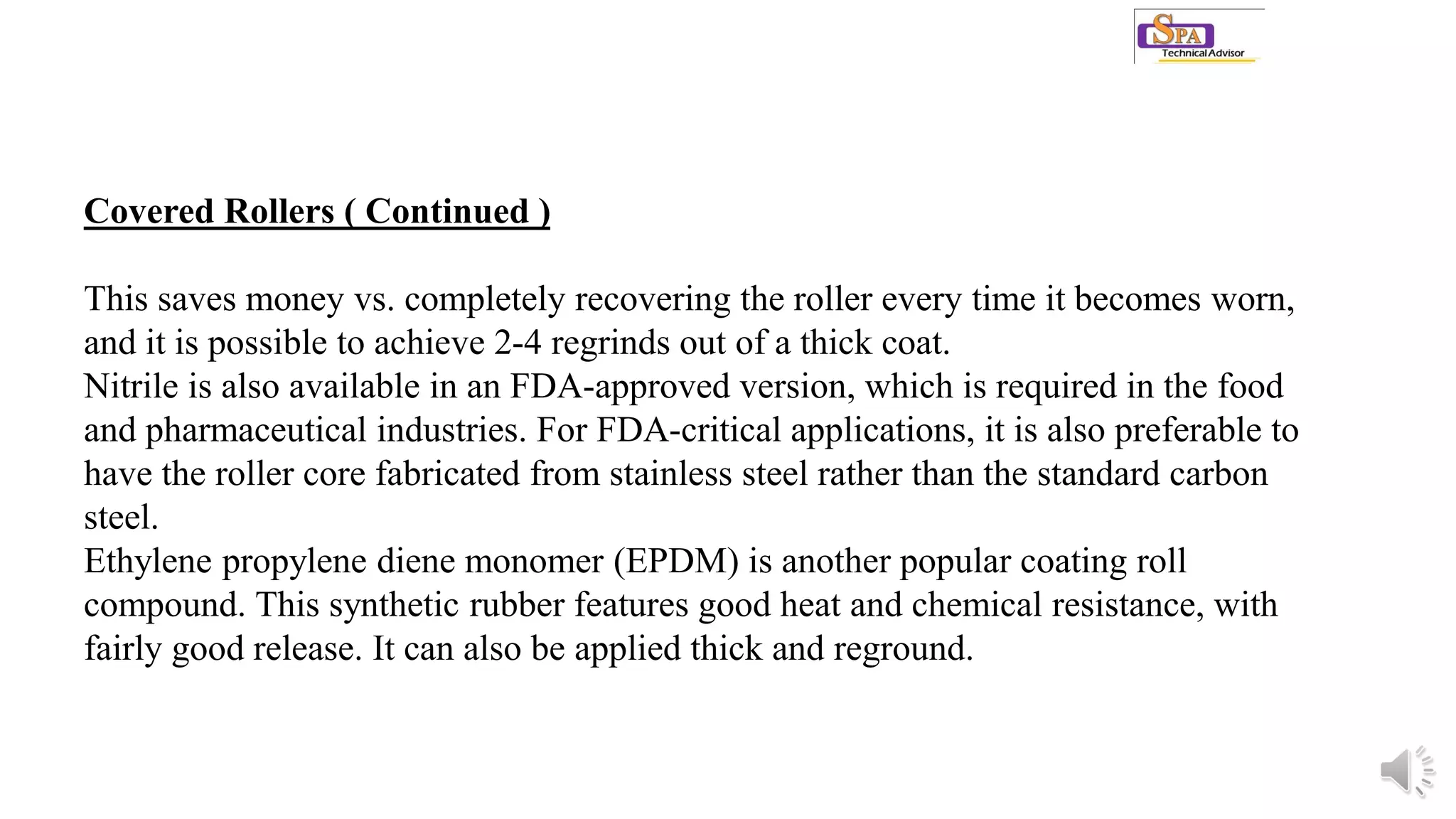 Covered Rollers ( Continued )
This saves money vs. completely recovering the roller every time it becomes worn,
and it is possible to achieve 2-4 regrinds out of a thick coat.
Nitrile is also available in an FDA-approved version, which is required in the food
and pharmaceutical industries. For FDA-critical applications, it is also preferable to
have the roller core fabricated from stainless steel rather than the standard carbon
steel.
Ethylene propylene diene monomer (EPDM) is another popular coating roll
compound. This synthetic rubber features good heat and chemical resistance, with
fairly good release. It can also be applied thick and reground.
 