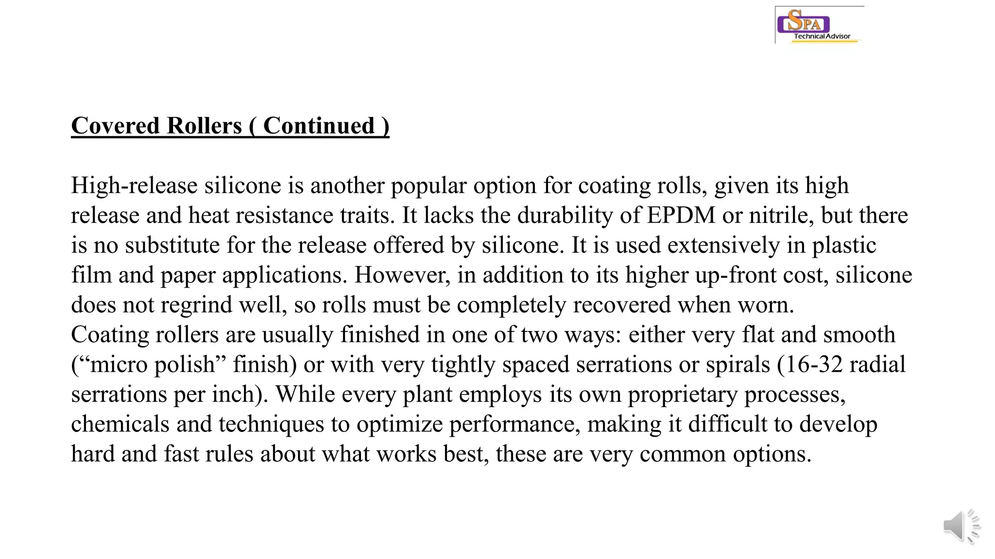 Covered Rollers ( Continued )
High-release silicone is another popular option for coating rolls, given its high
release and heat resistance traits. It lacks the durability of EPDM or nitrile, but there
is no substitute for the release offered by silicone. It is used extensively in plastic
film and paper applications. However, in addition to its higher up-front cost, silicone
does not regrind well, so rolls must be completely recovered when worn.
Coating rollers are usually finished in one of two ways: either very flat and smooth
(“micro polish” finish) or with very tightly spaced serrations or spirals (16-32 radial
serrations per inch). While every plant employs its own proprietary processes,
chemicals and techniques to optimize performance, making it difficult to develop
hard and fast rules about what works best, these are very common options.
 