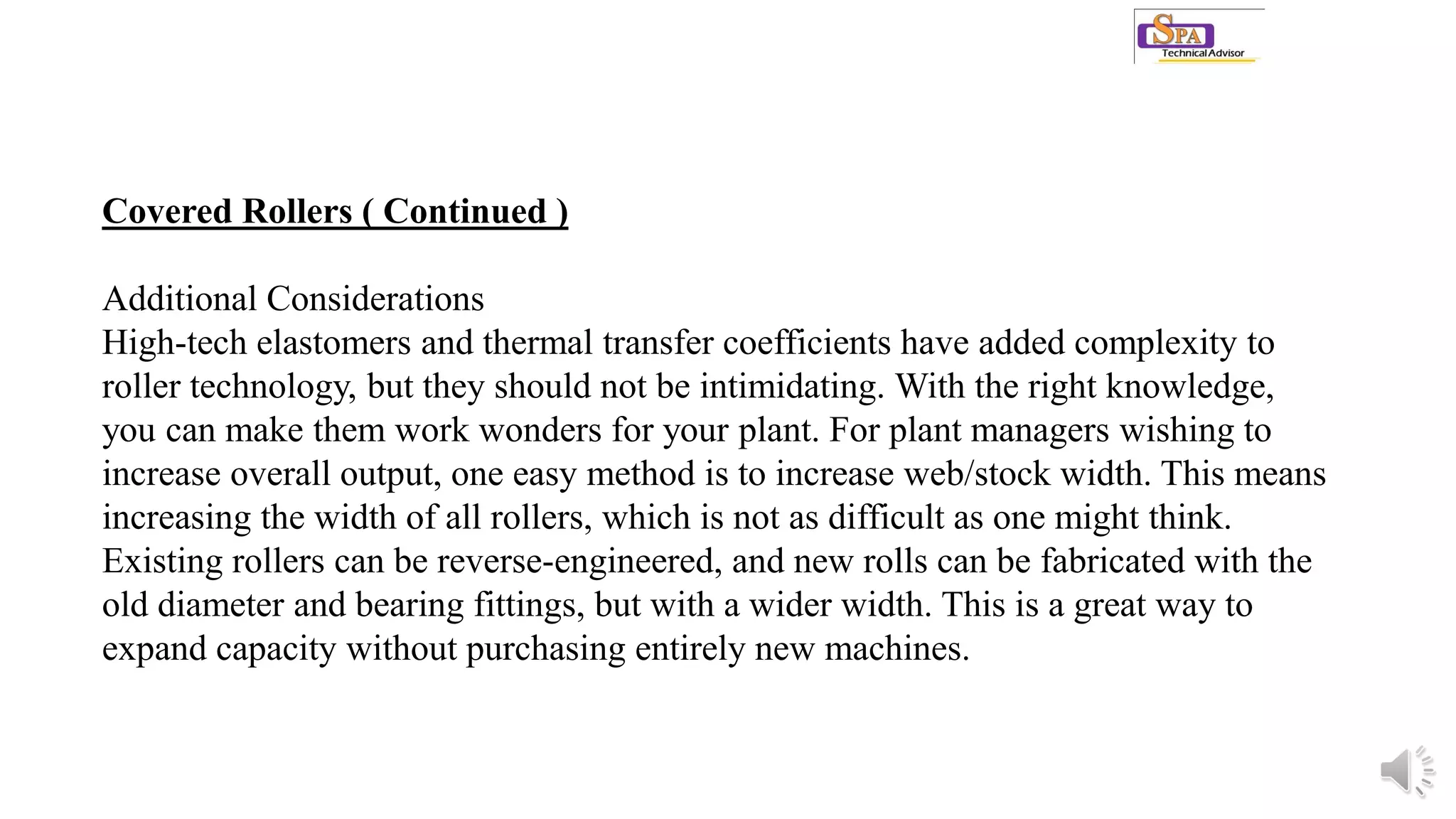 Covered Rollers ( Continued )
Additional Considerations
High-tech elastomers and thermal transfer coefficients have added complexity to
roller technology, but they should not be intimidating. With the right knowledge,
you can make them work wonders for your plant. For plant managers wishing to
increase overall output, one easy method is to increase web/stock width. This means
increasing the width of all rollers, which is not as difficult as one might think.
Existing rollers can be reverse-engineered, and new rolls can be fabricated with the
old diameter and bearing fittings, but with a wider width. This is a great way to
expand capacity without purchasing entirely new machines.
 