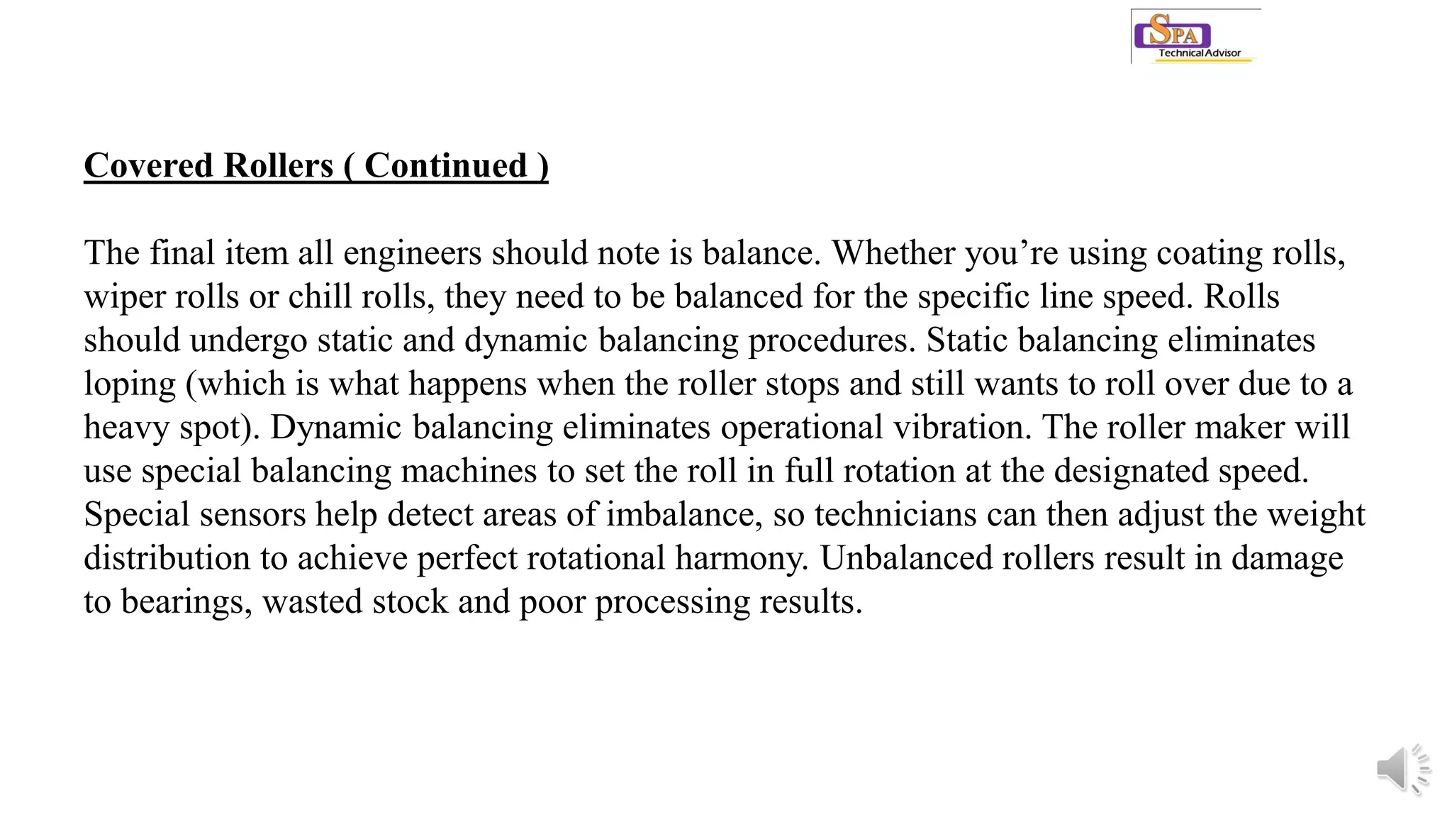 Covered Rollers ( Continued )
The final item all engineers should note is balance. Whether you’re using coating rolls,
wiper rolls or chill rolls, they need to be balanced for the specific line speed. Rolls
should undergo static and dynamic balancing procedures. Static balancing eliminates
loping (which is what happens when the roller stops and still wants to roll over due to a
heavy spot). Dynamic balancing eliminates operational vibration. The roller maker will
use special balancing machines to set the roll in full rotation at the designated speed.
Special sensors help detect areas of imbalance, so technicians can then adjust the weight
distribution to achieve perfect rotational harmony. Unbalanced rollers result in damage
to bearings, wasted stock and poor processing results.
 