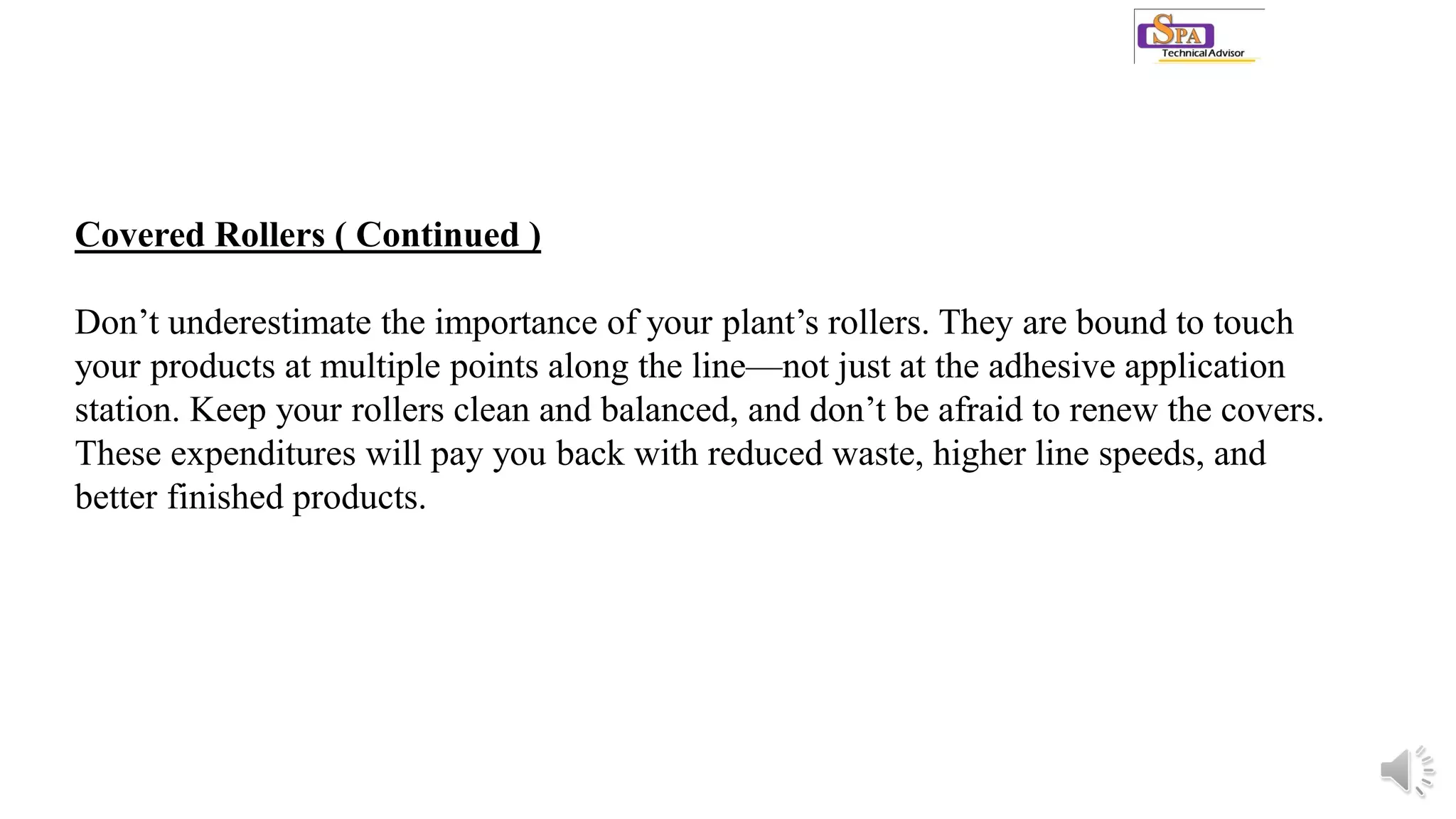 Covered Rollers ( Continued )
Don’t underestimate the importance of your plant’s rollers. They are bound to touch
your products at multiple points along the line—not just at the adhesive application
station. Keep your rollers clean and balanced, and don’t be afraid to renew the covers.
These expenditures will pay you back with reduced waste, higher line speeds, and
better finished products.
 