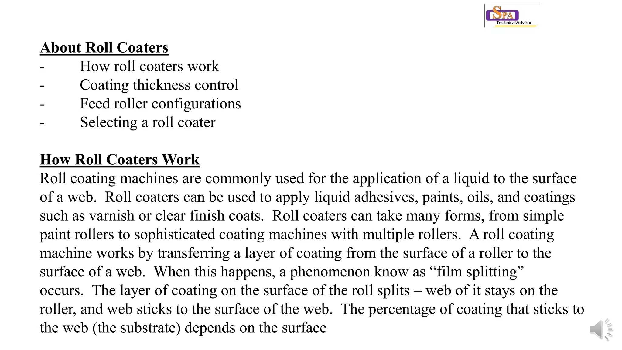 About Roll Coaters
- How roll coaters work
- Coating thickness control
- Feed roller configurations
- Selecting a roll coater
How Roll Coaters Work
Roll coating machines are commonly used for the application of a liquid to the surface
of a web. Roll coaters can be used to apply liquid adhesives, paints, oils, and coatings
such as varnish or clear finish coats. Roll coaters can take many forms, from simple
paint rollers to sophisticated coating machines with multiple rollers. A roll coating
machine works by transferring a layer of coating from the surface of a roller to the
surface of a web. When this happens, a phenomenon know as “film splitting”
occurs. The layer of coating on the surface of the roll splits – web of it stays on the
roller, and web sticks to the surface of the web. The percentage of coating that sticks to
the web (the substrate) depends on the surface
 