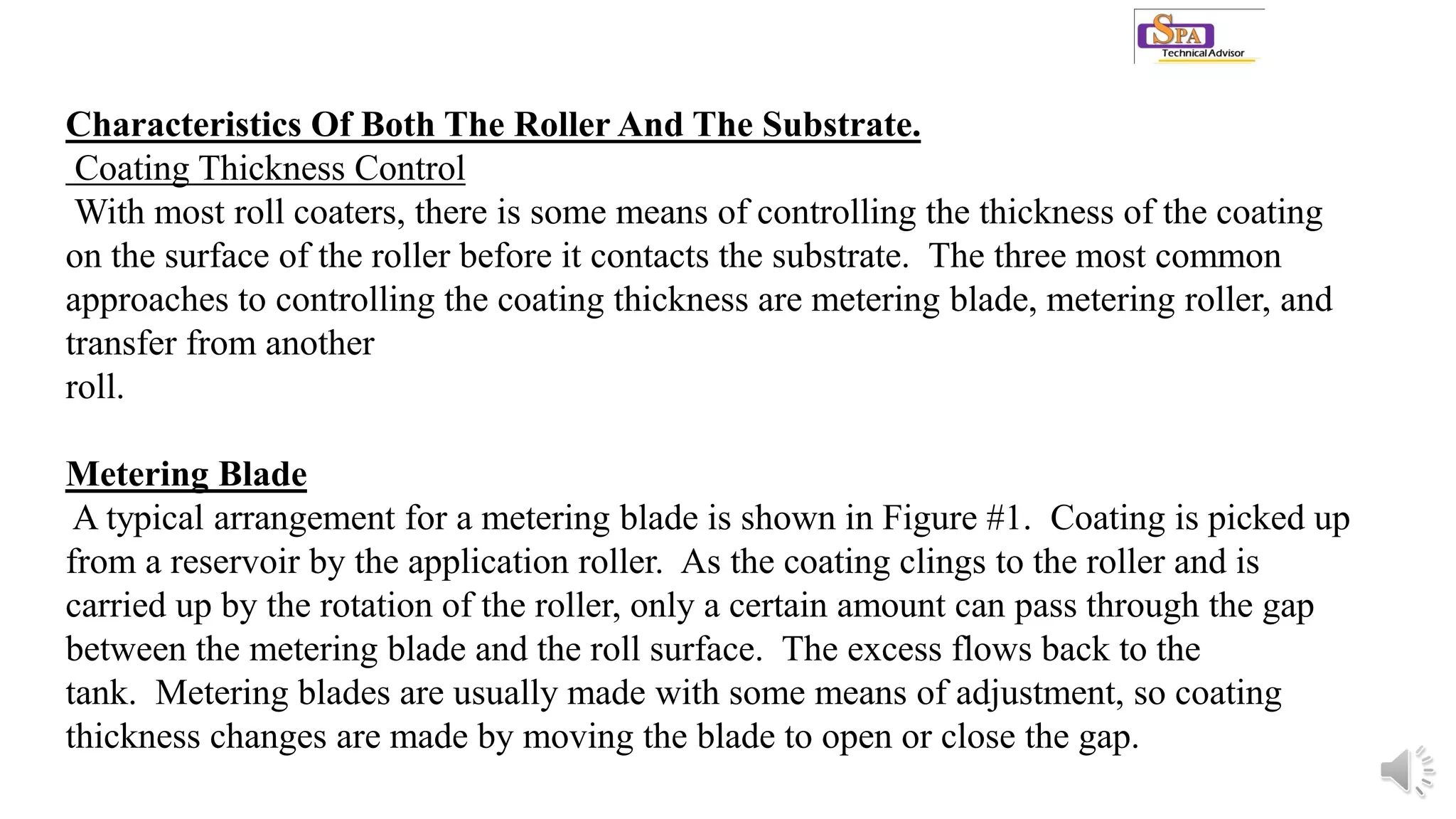 Characteristics Of Both The Roller And The Substrate.
Coating Thickness Control
With most roll coaters, there is some means of controlling the thickness of the coating
on the surface of the roller before it contacts the substrate. The three most common
approaches to controlling the coating thickness are metering blade, metering roller, and
transfer from another
roll.
Metering Blade
A typical arrangement for a metering blade is shown in Figure #1. Coating is picked up
from a reservoir by the application roller. As the coating clings to the roller and is
carried up by the rotation of the roller, only a certain amount can pass through the gap
between the metering blade and the roll surface. The excess flows back to the
tank. Metering blades are usually made with some means of adjustment, so coating
thickness changes are made by moving the blade to open or close the gap.
 