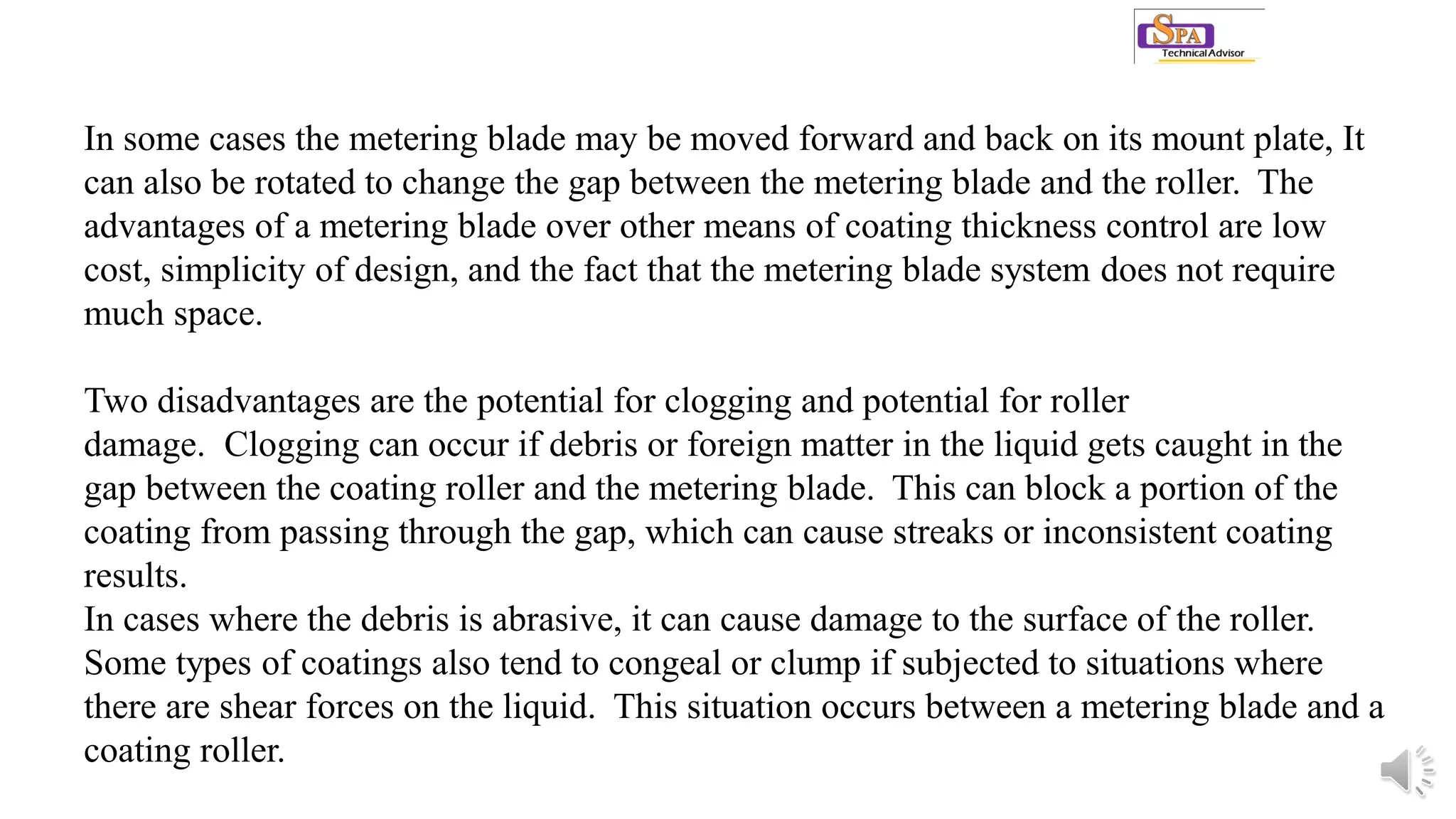 In some cases the metering blade may be moved forward and back on its mount plate, It
can also be rotated to change the gap between the metering blade and the roller. The
advantages of a metering blade over other means of coating thickness control are low
cost, simplicity of design, and the fact that the metering blade system does not require
much space.
Two disadvantages are the potential for clogging and potential for roller
damage. Clogging can occur if debris or foreign matter in the liquid gets caught in the
gap between the coating roller and the metering blade. This can block a portion of the
coating from passing through the gap, which can cause streaks or inconsistent coating
results.
In cases where the debris is abrasive, it can cause damage to the surface of the roller.
Some types of coatings also tend to congeal or clump if subjected to situations where
there are shear forces on the liquid. This situation occurs between a metering blade and a
coating roller.
 