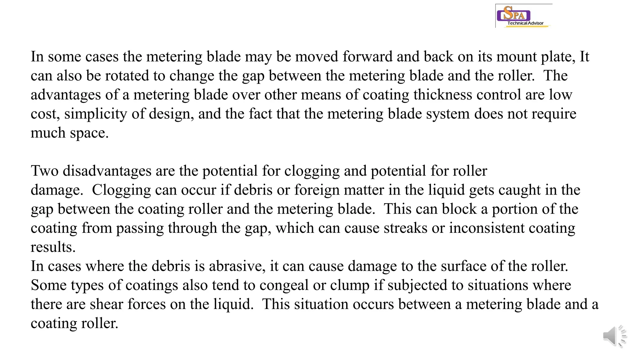 In some cases the metering blade may be moved forward and back on its mount plate, It
can also be rotated to change the gap between the metering blade and the roller. The
advantages of a metering blade over other means of coating thickness control are low
cost, simplicity of design, and the fact that the metering blade system does not require
much space.
Two disadvantages are the potential for clogging and potential for roller
damage. Clogging can occur if debris or foreign matter in the liquid gets caught in the
gap between the coating roller and the metering blade. This can block a portion of the
coating from passing through the gap, which can cause streaks or inconsistent coating
results.
In cases where the debris is abrasive, it can cause damage to the surface of the roller.
Some types of coatings also tend to congeal or clump if subjected to situations where
there are shear forces on the liquid. This situation occurs between a metering blade and a
coating roller.
 