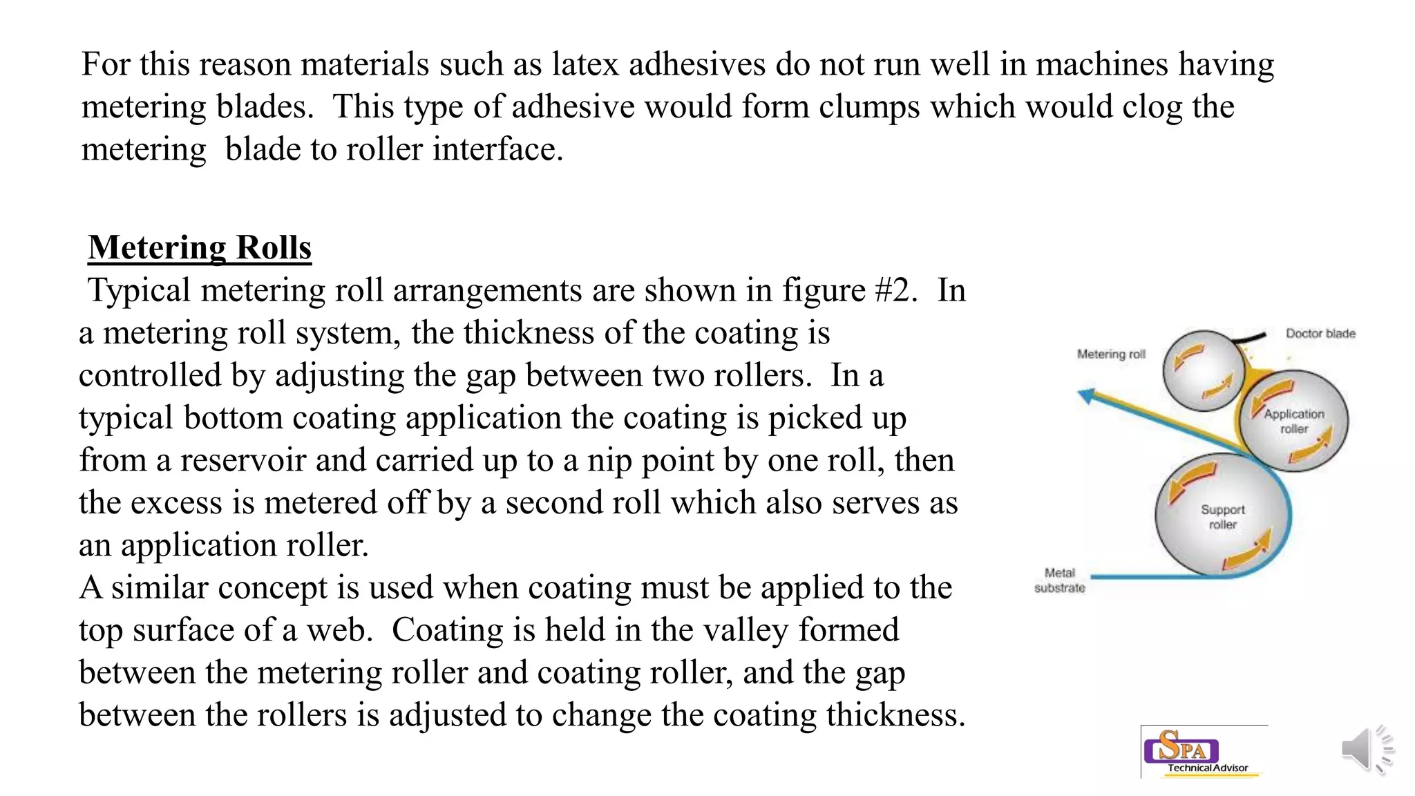 Metering Rolls
Typical metering roll arrangements are shown in figure #2. In
a metering roll system, the thickness of the coating is
controlled by adjusting the gap between two rollers. In a
typical bottom coating application the coating is picked up
from a reservoir and carried up to a nip point by one roll, then
the excess is metered off by a second roll which also serves as
an application roller.
A similar concept is used when coating must be applied to the
top surface of a web. Coating is held in the valley formed
between the metering roller and coating roller, and the gap
between the rollers is adjusted to change the coating thickness.
For this reason materials such as latex adhesives do not run well in machines having
metering blades. This type of adhesive would form clumps which would clog the
metering blade to roller interface.
 