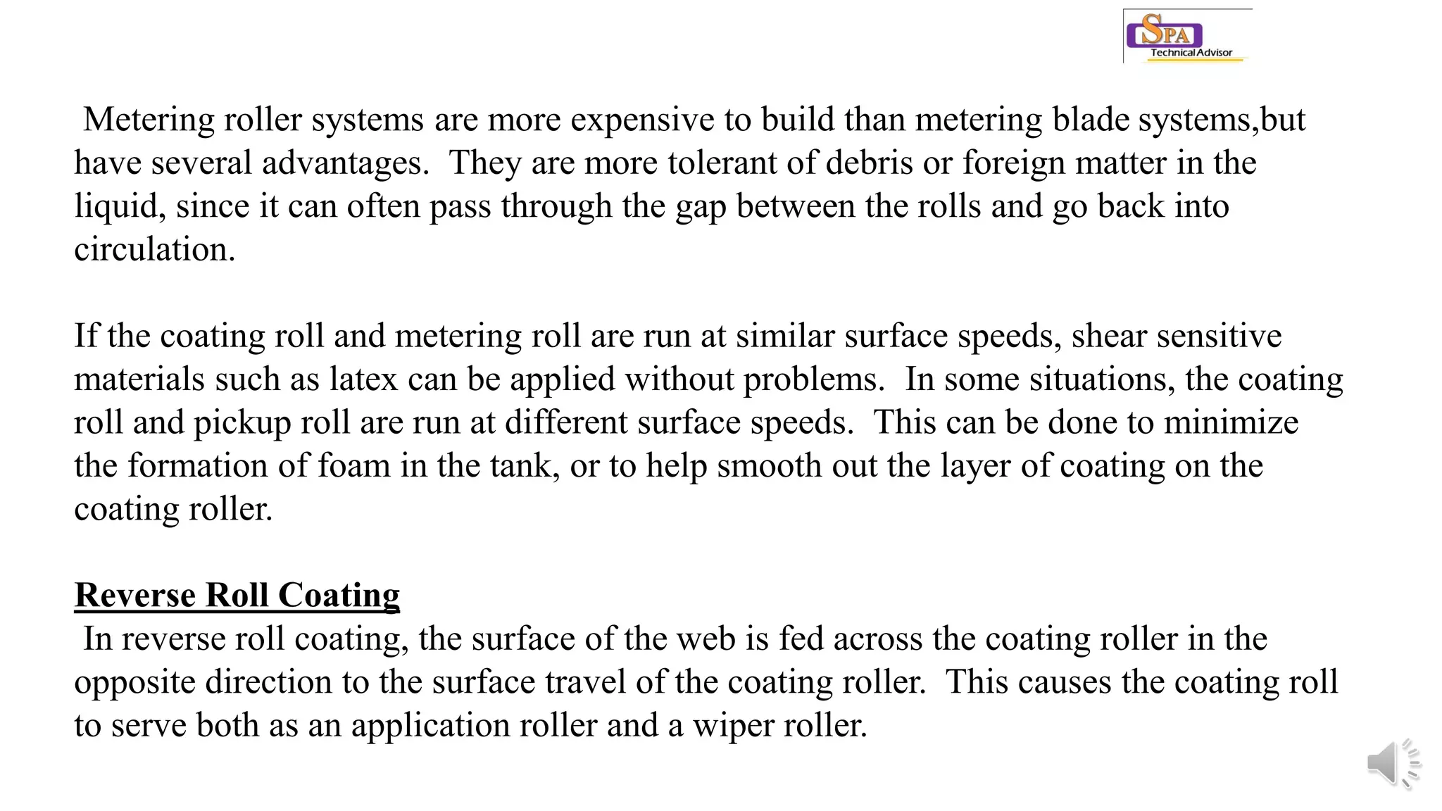 Metering roller systems are more expensive to build than metering blade systems,but
have several advantages. They are more tolerant of debris or foreign matter in the
liquid, since it can often pass through the gap between the rolls and go back into
circulation.
If the coating roll and metering roll are run at similar surface speeds, shear sensitive
materials such as latex can be applied without problems. In some situations, the coating
roll and pickup roll are run at different surface speeds. This can be done to minimize
the formation of foam in the tank, or to help smooth out the layer of coating on the
coating roller.
Reverse Roll Coating
In reverse roll coating, the surface of the web is fed across the coating roller in the
opposite direction to the surface travel of the coating roller. This causes the coating roll
to serve both as an application roller and a wiper roller.
 
