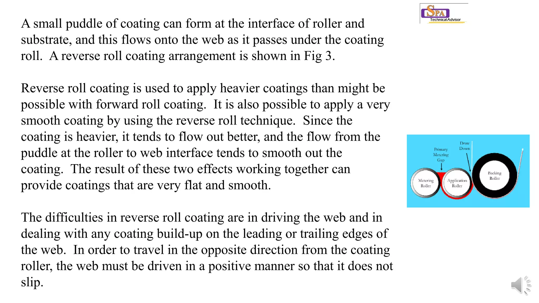 A small puddle of coating can form at the interface of roller and
substrate, and this flows onto the web as it passes under the coating
roll. A reverse roll coating arrangement is shown in Fig 3.
Reverse roll coating is used to apply heavier coatings than might be
possible with forward roll coating. It is also possible to apply a very
smooth coating by using the reverse roll technique. Since the
coating is heavier, it tends to flow out better, and the flow from the
puddle at the roller to web interface tends to smooth out the
coating. The result of these two effects working together can
provide coatings that are very flat and smooth.
The difficulties in reverse roll coating are in driving the web and in
dealing with any coating build-up on the leading or trailing edges of
the web. In order to travel in the opposite direction from the coating
roller, the web must be driven in a positive manner so that it does not
slip.
 