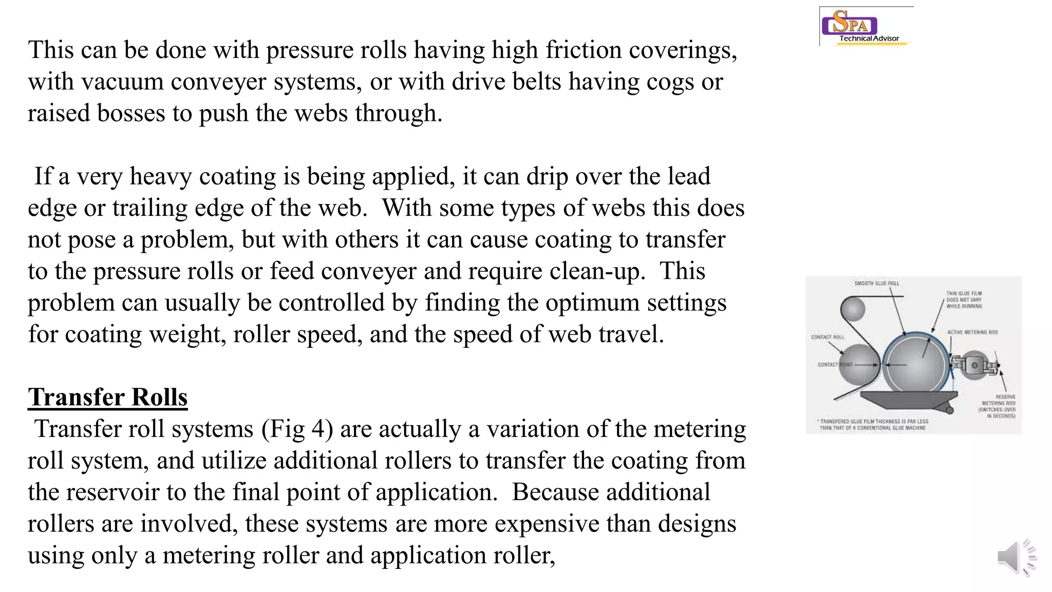 This can be done with pressure rolls having high friction coverings,
with vacuum conveyer systems, or with drive belts having cogs or
raised bosses to push the webs through.
If a very heavy coating is being applied, it can drip over the lead
edge or trailing edge of the web. With some types of webs this does
not pose a problem, but with others it can cause coating to transfer
to the pressure rolls or feed conveyer and require clean-up. This
problem can usually be controlled by finding the optimum settings
for coating weight, roller speed, and the speed of web travel.
Transfer Rolls
Transfer roll systems (Fig 4) are actually a variation of the metering
roll system, and utilize additional rollers to transfer the coating from
the reservoir to the final point of application. Because additional
rollers are involved, these systems are more expensive than designs
using only a metering roller and application roller,
 