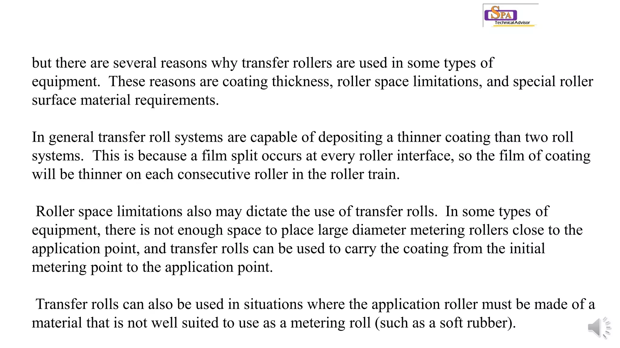 but there are several reasons why transfer rollers are used in some types of
equipment. These reasons are coating thickness, roller space limitations, and special roller
surface material requirements.
In general transfer roll systems are capable of depositing a thinner coating than two roll
systems. This is because a film split occurs at every roller interface, so the film of coating
will be thinner on each consecutive roller in the roller train.
Roller space limitations also may dictate the use of transfer rolls. In some types of
equipment, there is not enough space to place large diameter metering rollers close to the
application point, and transfer rolls can be used to carry the coating from the initial
metering point to the application point.
Transfer rolls can also be used in situations where the application roller must be made of a
material that is not well suited to use as a metering roll (such as a soft rubber).
 