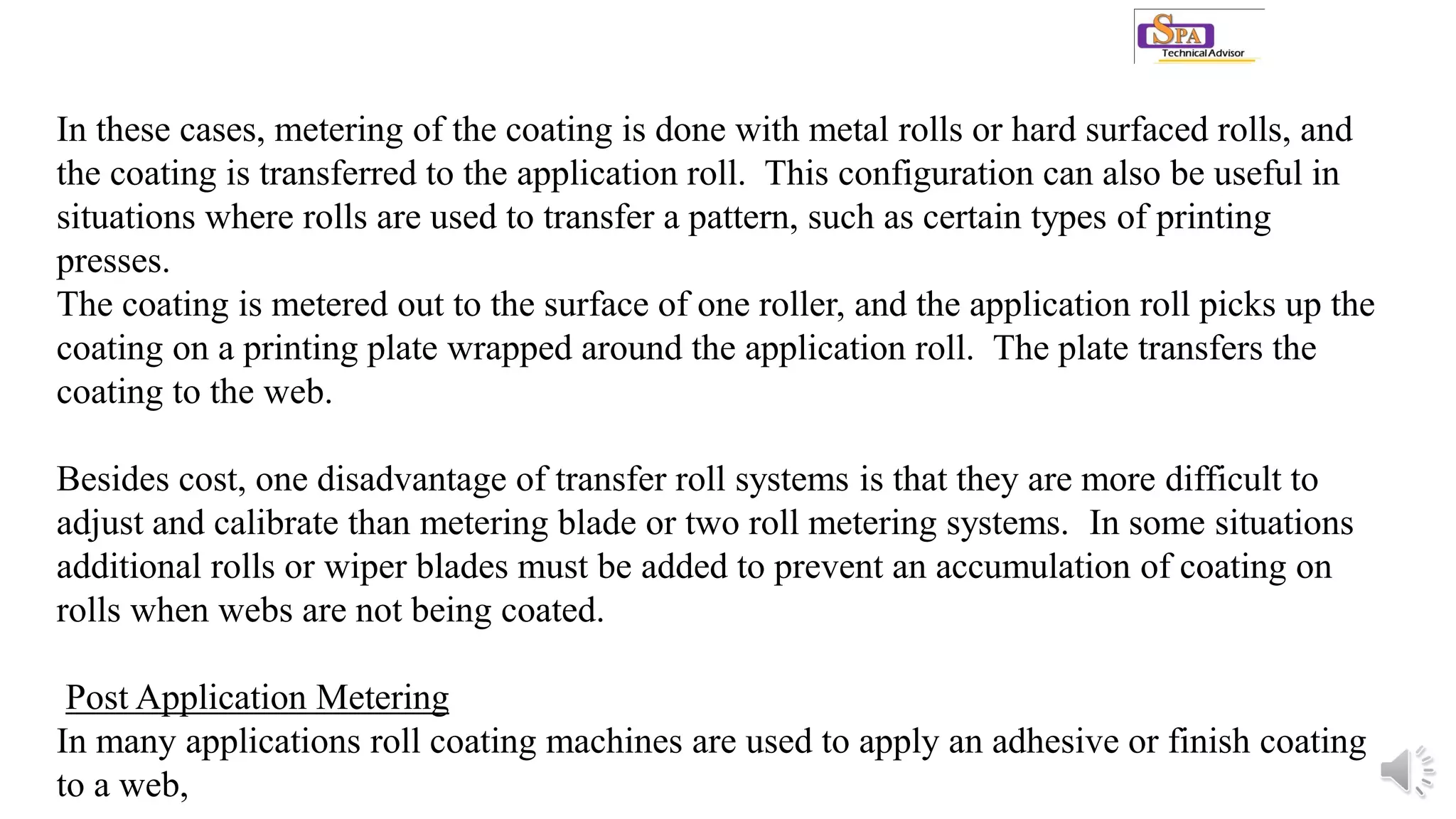 In these cases, metering of the coating is done with metal rolls or hard surfaced rolls, and
the coating is transferred to the application roll. This configuration can also be useful in
situations where rolls are used to transfer a pattern, such as certain types of printing
presses.
The coating is metered out to the surface of one roller, and the application roll picks up the
coating on a printing plate wrapped around the application roll. The plate transfers the
coating to the web.
Besides cost, one disadvantage of transfer roll systems is that they are more difficult to
adjust and calibrate than metering blade or two roll metering systems. In some situations
additional rolls or wiper blades must be added to prevent an accumulation of coating on
rolls when webs are not being coated.
Post Application Metering
In many applications roll coating machines are used to apply an adhesive or finish coating
to a web,
 