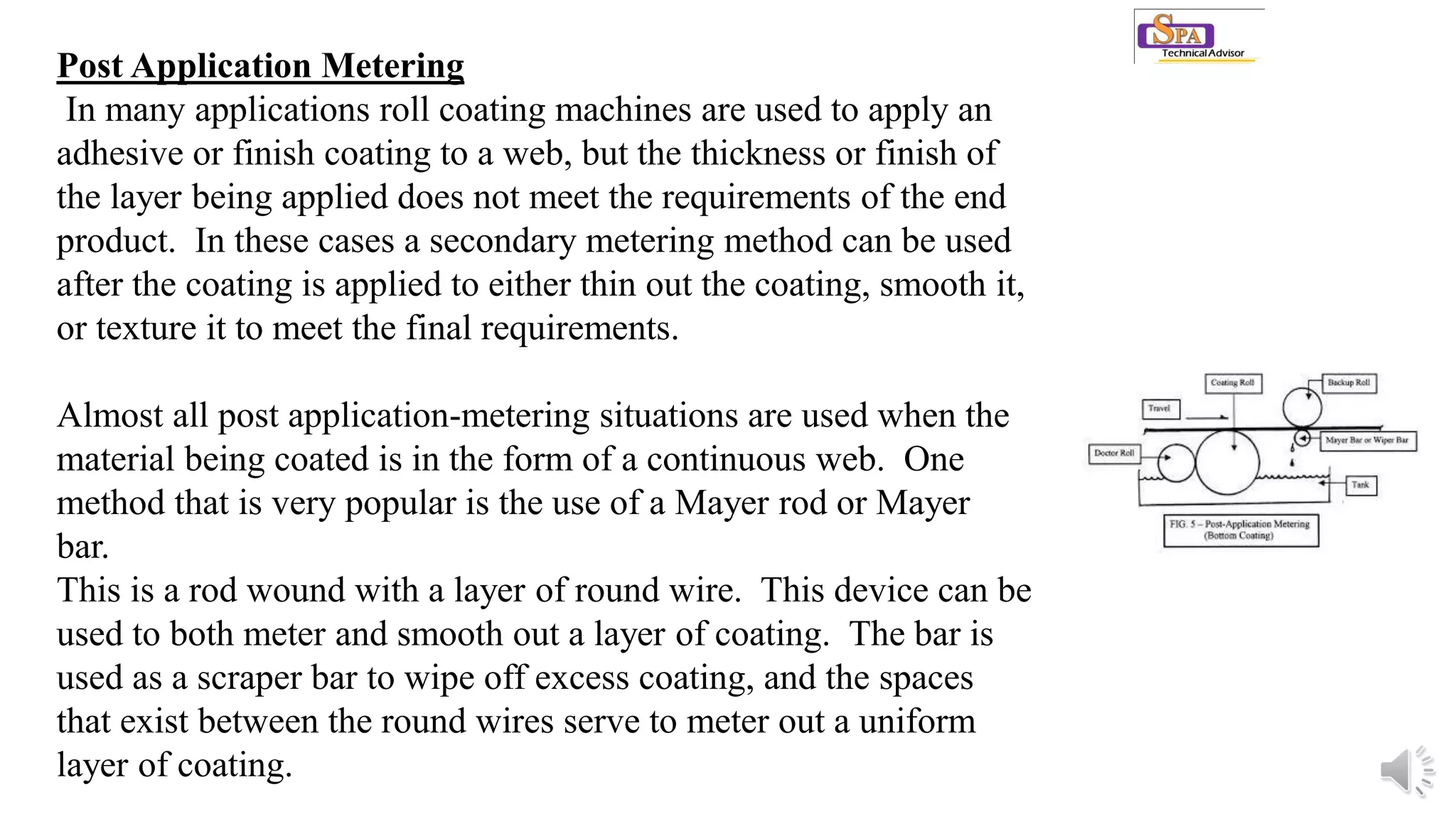 Post Application Metering
In many applications roll coating machines are used to apply an
adhesive or finish coating to a web, but the thickness or finish of
the layer being applied does not meet the requirements of the end
product. In these cases a secondary metering method can be used
after the coating is applied to either thin out the coating, smooth it,
or texture it to meet the final requirements.
Almost all post application-metering situations are used when the
material being coated is in the form of a continuous web. One
method that is very popular is the use of a Mayer rod or Mayer
bar.
This is a rod wound with a layer of round wire. This device can be
used to both meter and smooth out a layer of coating. The bar is
used as a scraper bar to wipe off excess coating, and the spaces
that exist between the round wires serve to meter out a uniform
layer of coating.
 