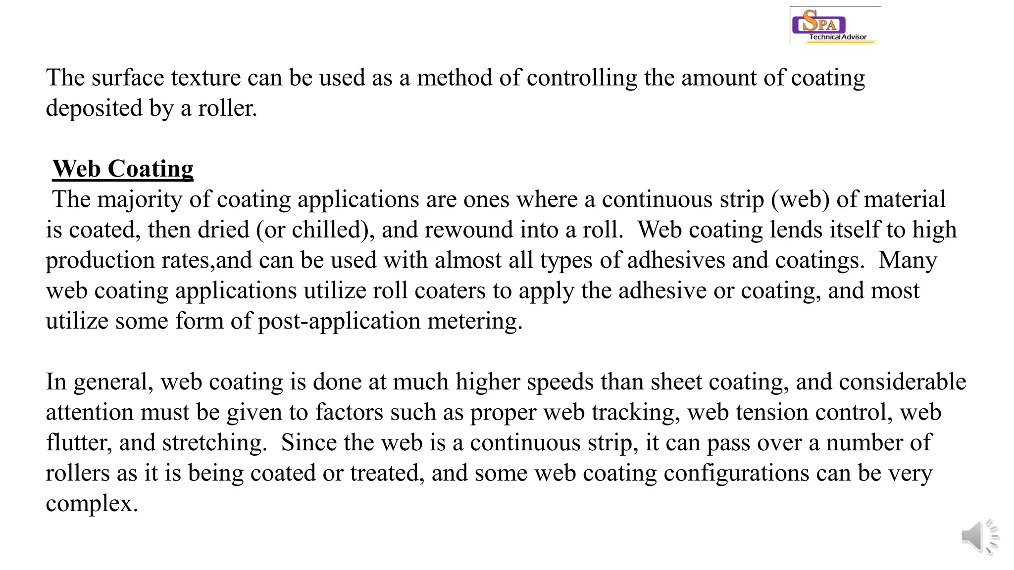 The surface texture can be used as a method of controlling the amount of coating
deposited by a roller.
Web Coating
The majority of coating applications are ones where a continuous strip (web) of material
is coated, then dried (or chilled), and rewound into a roll. Web coating lends itself to high
production rates,and can be used with almost all types of adhesives and coatings. Many
web coating applications utilize roll coaters to apply the adhesive or coating, and most
utilize some form of post-application metering.
In general, web coating is done at much higher speeds than sheet coating, and considerable
attention must be given to factors such as proper web tracking, web tension control, web
flutter, and stretching. Since the web is a continuous strip, it can pass over a number of
rollers as it is being coated or treated, and some web coating configurations can be very
complex.
 