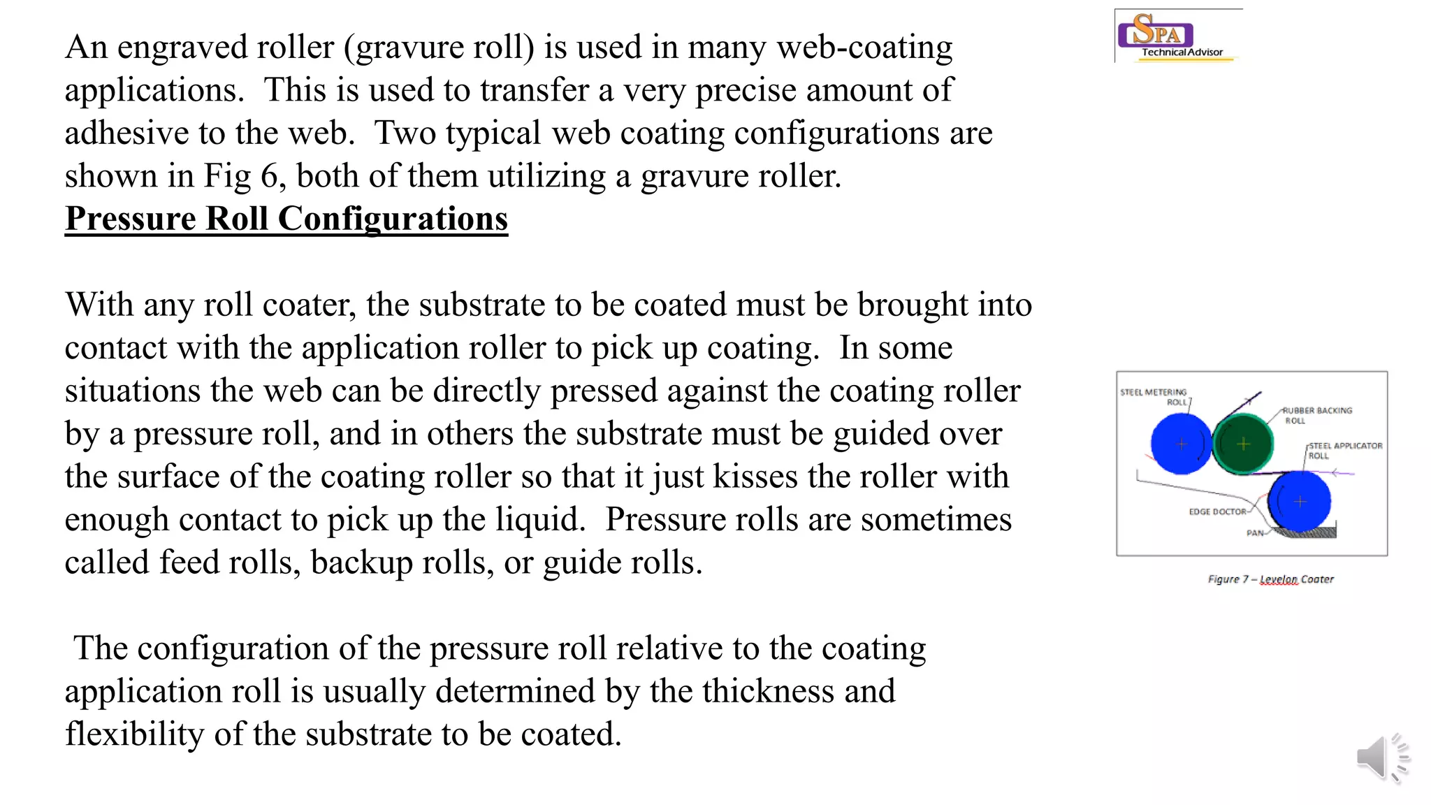 An engraved roller (gravure roll) is used in many web-coating
applications. This is used to transfer a very precise amount of
adhesive to the web. Two typical web coating configurations are
shown in Fig 6, both of them utilizing a gravure roller.
Pressure Roll Configurations
With any roll coater, the substrate to be coated must be brought into
contact with the application roller to pick up coating. In some
situations the web can be directly pressed against the coating roller
by a pressure roll, and in others the substrate must be guided over
the surface of the coating roller so that it just kisses the roller with
enough contact to pick up the liquid. Pressure rolls are sometimes
called feed rolls, backup rolls, or guide rolls.
The configuration of the pressure roll relative to the coating
application roll is usually determined by the thickness and
flexibility of the substrate to be coated.
 