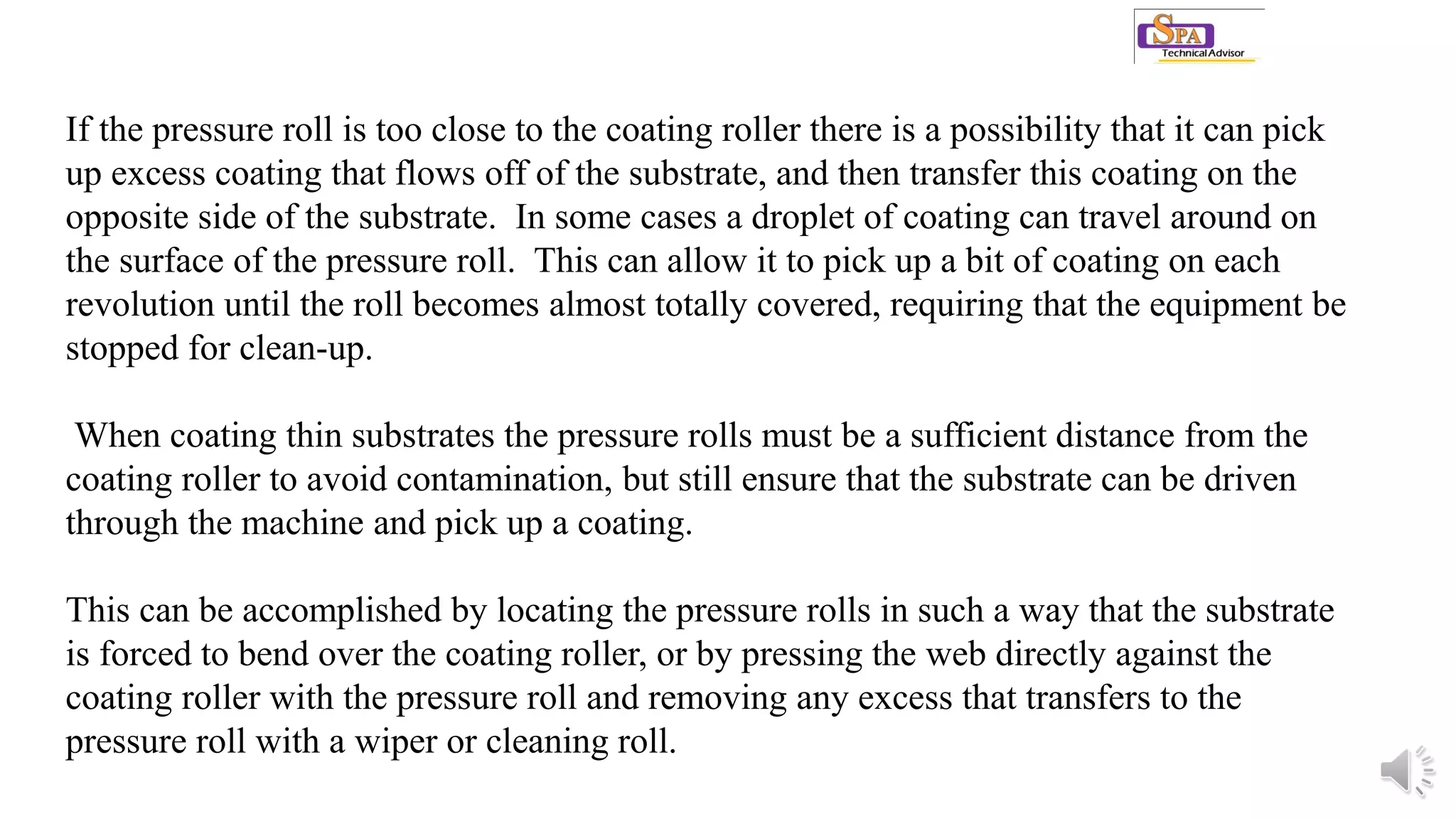 If the pressure roll is too close to the coating roller there is a possibility that it can pick
up excess coating that flows off of the substrate, and then transfer this coating on the
opposite side of the substrate. In some cases a droplet of coating can travel around on
the surface of the pressure roll. This can allow it to pick up a bit of coating on each
revolution until the roll becomes almost totally covered, requiring that the equipment be
stopped for clean-up.
When coating thin substrates the pressure rolls must be a sufficient distance from the
coating roller to avoid contamination, but still ensure that the substrate can be driven
through the machine and pick up a coating.
This can be accomplished by locating the pressure rolls in such a way that the substrate
is forced to bend over the coating roller, or by pressing the web directly against the
coating roller with the pressure roll and removing any excess that transfers to the
pressure roll with a wiper or cleaning roll.
 
