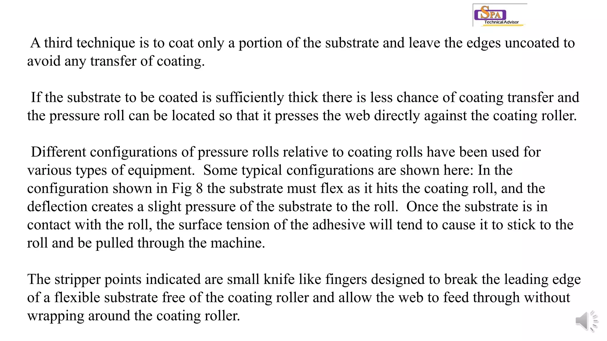 A third technique is to coat only a portion of the substrate and leave the edges uncoated to
avoid any transfer of coating.
If the substrate to be coated is sufficiently thick there is less chance of coating transfer and
the pressure roll can be located so that it presses the web directly against the coating roller.
Different configurations of pressure rolls relative to coating rolls have been used for
various types of equipment. Some typical configurations are shown here: In the
configuration shown in Fig 8 the substrate must flex as it hits the coating roll, and the
deflection creates a slight pressure of the substrate to the roll. Once the substrate is in
contact with the roll, the surface tension of the adhesive will tend to cause it to stick to the
roll and be pulled through the machine.
The stripper points indicated are small knife like fingers designed to break the leading edge
of a flexible substrate free of the coating roller and allow the web to feed through without
wrapping around the coating roller.
 