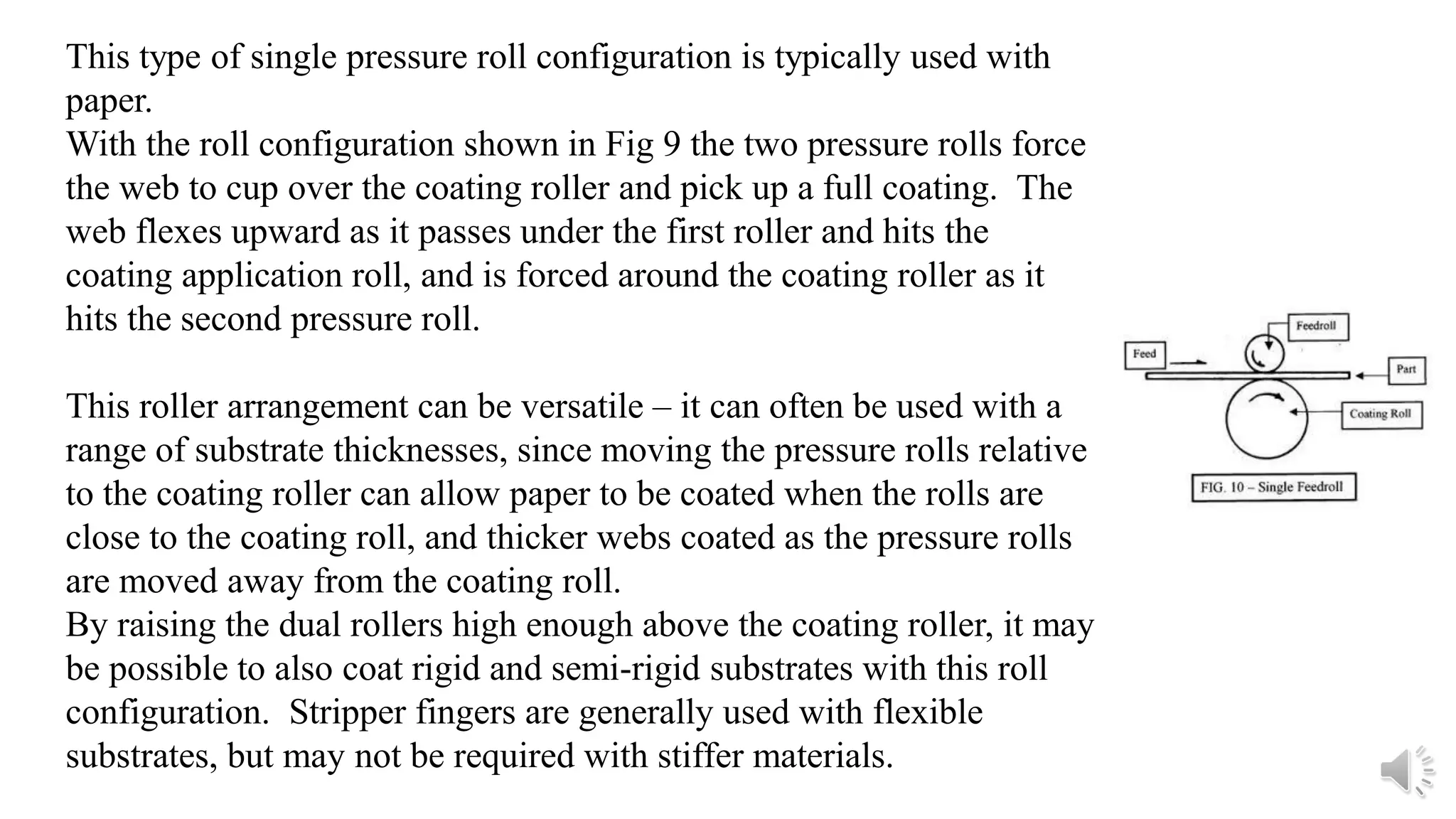This type of single pressure roll configuration is typically used with
paper.
With the roll configuration shown in Fig 9 the two pressure rolls force
the web to cup over the coating roller and pick up a full coating. The
web flexes upward as it passes under the first roller and hits the
coating application roll, and is forced around the coating roller as it
hits the second pressure roll.
This roller arrangement can be versatile – it can often be used with a
range of substrate thicknesses, since moving the pressure rolls relative
to the coating roller can allow paper to be coated when the rolls are
close to the coating roll, and thicker webs coated as the pressure rolls
are moved away from the coating roll.
By raising the dual rollers high enough above the coating roller, it may
be possible to also coat rigid and semi-rigid substrates with this roll
configuration. Stripper fingers are generally used with flexible
substrates, but may not be required with stiffer materials.
 