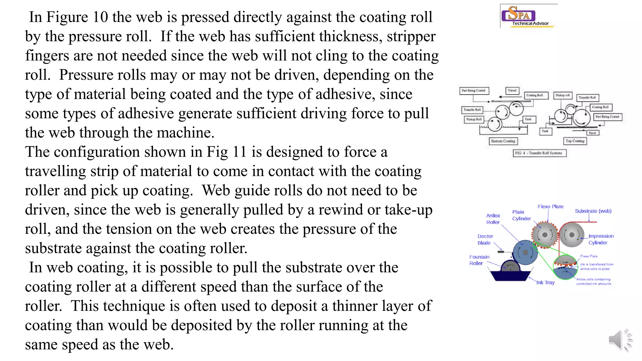 In Figure 10 the web is pressed directly against the coating roll
by the pressure roll. If the web has sufficient thickness, stripper
fingers are not needed since the web will not cling to the coating
roll. Pressure rolls may or may not be driven, depending on the
type of material being coated and the type of adhesive, since
some types of adhesive generate sufficient driving force to pull
the web through the machine.
The configuration shown in Fig 11 is designed to force a
travelling strip of material to come in contact with the coating
roller and pick up coating. Web guide rolls do not need to be
driven, since the web is generally pulled by a rewind or take-up
roll, and the tension on the web creates the pressure of the
substrate against the coating roller.
In web coating, it is possible to pull the substrate over the
coating roller at a different speed than the surface of the
roller. This technique is often used to deposit a thinner layer of
coating than would be deposited by the roller running at the
same speed as the web.
 
