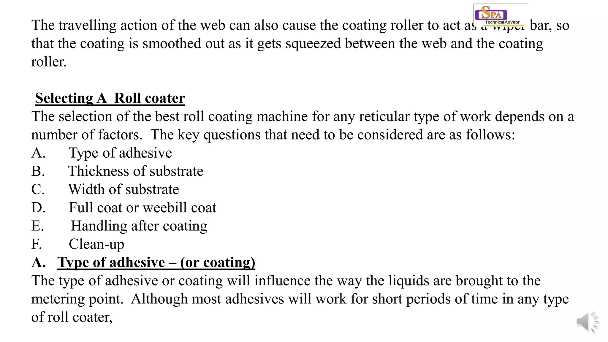 The travelling action of the web can also cause the coating roller to act as a wiper bar, so
that the coating is smoothed out as it gets squeezed between the web and the coating
roller.
Selecting A Roll coater
The selection of the best roll coating machine for any reticular type of work depends on a
number of factors. The key questions that need to be considered are as follows:
A. Type of adhesive
B. Thickness of substrate
C. Width of substrate
D. Full coat or weebill coat
E. Handling after coating
F. Clean-up
A. Type of adhesive – (or coating)
The type of adhesive or coating will influence the way the liquids are brought to the
metering point. Although most adhesives will work for short periods of time in any type
of roll coater,
 