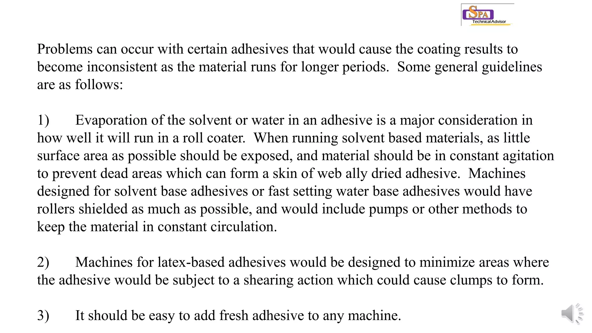 Problems can occur with certain adhesives that would cause the coating results to
become inconsistent as the material runs for longer periods. Some general guidelines
are as follows:
1) Evaporation of the solvent or water in an adhesive is a major consideration in
how well it will run in a roll coater. When running solvent based materials, as little
surface area as possible should be exposed, and material should be in constant agitation
to prevent dead areas which can form a skin of web ally dried adhesive. Machines
designed for solvent base adhesives or fast setting water base adhesives would have
rollers shielded as much as possible, and would include pumps or other methods to
keep the material in constant circulation.
2) Machines for latex-based adhesives would be designed to minimize areas where
the adhesive would be subject to a shearing action which could cause clumps to form.
3) It should be easy to add fresh adhesive to any machine.
 