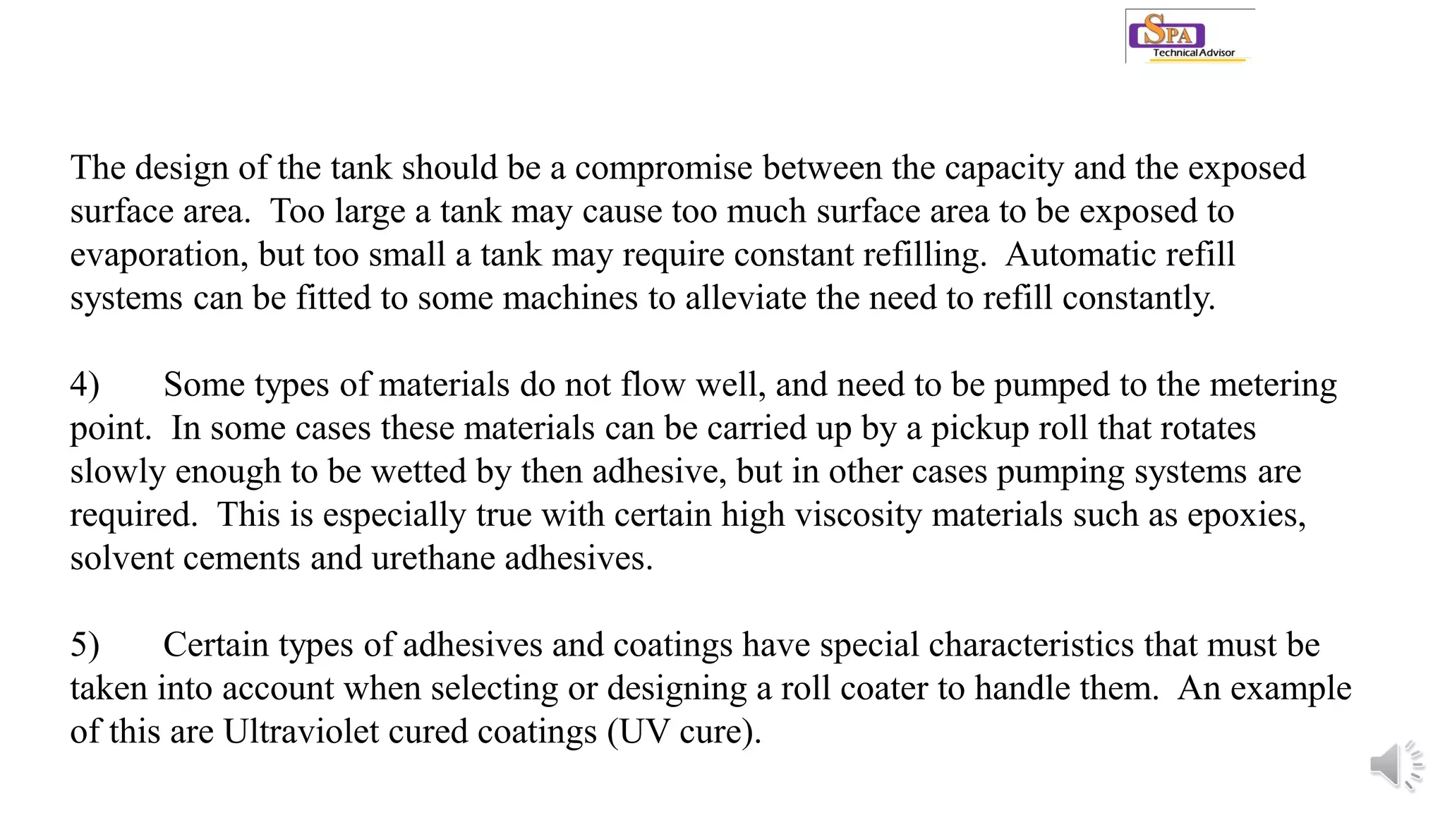 The design of the tank should be a compromise between the capacity and the exposed
surface area. Too large a tank may cause too much surface area to be exposed to
evaporation, but too small a tank may require constant refilling. Automatic refill
systems can be fitted to some machines to alleviate the need to refill constantly.
4) Some types of materials do not flow well, and need to be pumped to the metering
point. In some cases these materials can be carried up by a pickup roll that rotates
slowly enough to be wetted by then adhesive, but in other cases pumping systems are
required. This is especially true with certain high viscosity materials such as epoxies,
solvent cements and urethane adhesives.
5) Certain types of adhesives and coatings have special characteristics that must be
taken into account when selecting or designing a roll coater to handle them. An example
of this are Ultraviolet cured coatings (UV cure).
 