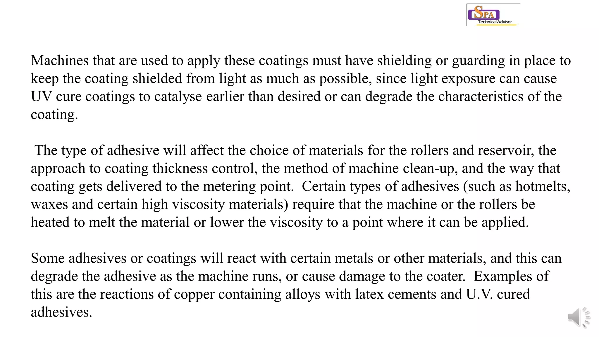 Machines that are used to apply these coatings must have shielding or guarding in place to
keep the coating shielded from light as much as possible, since light exposure can cause
UV cure coatings to catalyse earlier than desired or can degrade the characteristics of the
coating.
The type of adhesive will affect the choice of materials for the rollers and reservoir, the
approach to coating thickness control, the method of machine clean-up, and the way that
coating gets delivered to the metering point. Certain types of adhesives (such as hotmelts,
waxes and certain high viscosity materials) require that the machine or the rollers be
heated to melt the material or lower the viscosity to a point where it can be applied.
Some adhesives or coatings will react with certain metals or other materials, and this can
degrade the adhesive as the machine runs, or cause damage to the coater. Examples of
this are the reactions of copper containing alloys with latex cements and U.V. cured
adhesives.
 