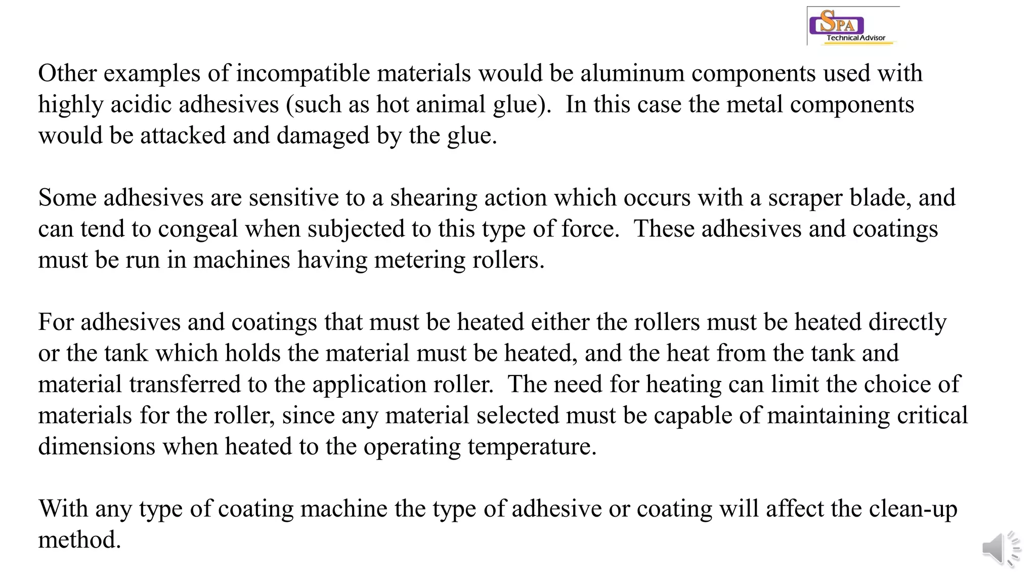 Other examples of incompatible materials would be aluminum components used with
highly acidic adhesives (such as hot animal glue). In this case the metal components
would be attacked and damaged by the glue.
Some adhesives are sensitive to a shearing action which occurs with a scraper blade, and
can tend to congeal when subjected to this type of force. These adhesives and coatings
must be run in machines having metering rollers.
For adhesives and coatings that must be heated either the rollers must be heated directly
or the tank which holds the material must be heated, and the heat from the tank and
material transferred to the application roller. The need for heating can limit the choice of
materials for the roller, since any material selected must be capable of maintaining critical
dimensions when heated to the operating temperature.
With any type of coating machine the type of adhesive or coating will affect the clean-up
method.
 
