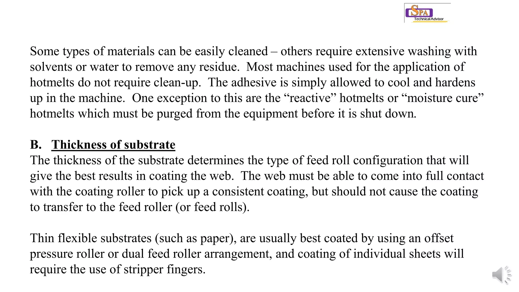 Some types of materials can be easily cleaned – others require extensive washing with
solvents or water to remove any residue. Most machines used for the application of
hotmelts do not require clean-up. The adhesive is simply allowed to cool and hardens
up in the machine. One exception to this are the “reactive” hotmelts or “moisture cure”
hotmelts which must be purged from the equipment before it is shut down.
B. Thickness of substrate
The thickness of the substrate determines the type of feed roll configuration that will
give the best results in coating the web. The web must be able to come into full contact
with the coating roller to pick up a consistent coating, but should not cause the coating
to transfer to the feed roller (or feed rolls).
Thin flexible substrates (such as paper), are usually best coated by using an offset
pressure roller or dual feed roller arrangement, and coating of individual sheets will
require the use of stripper fingers.
 