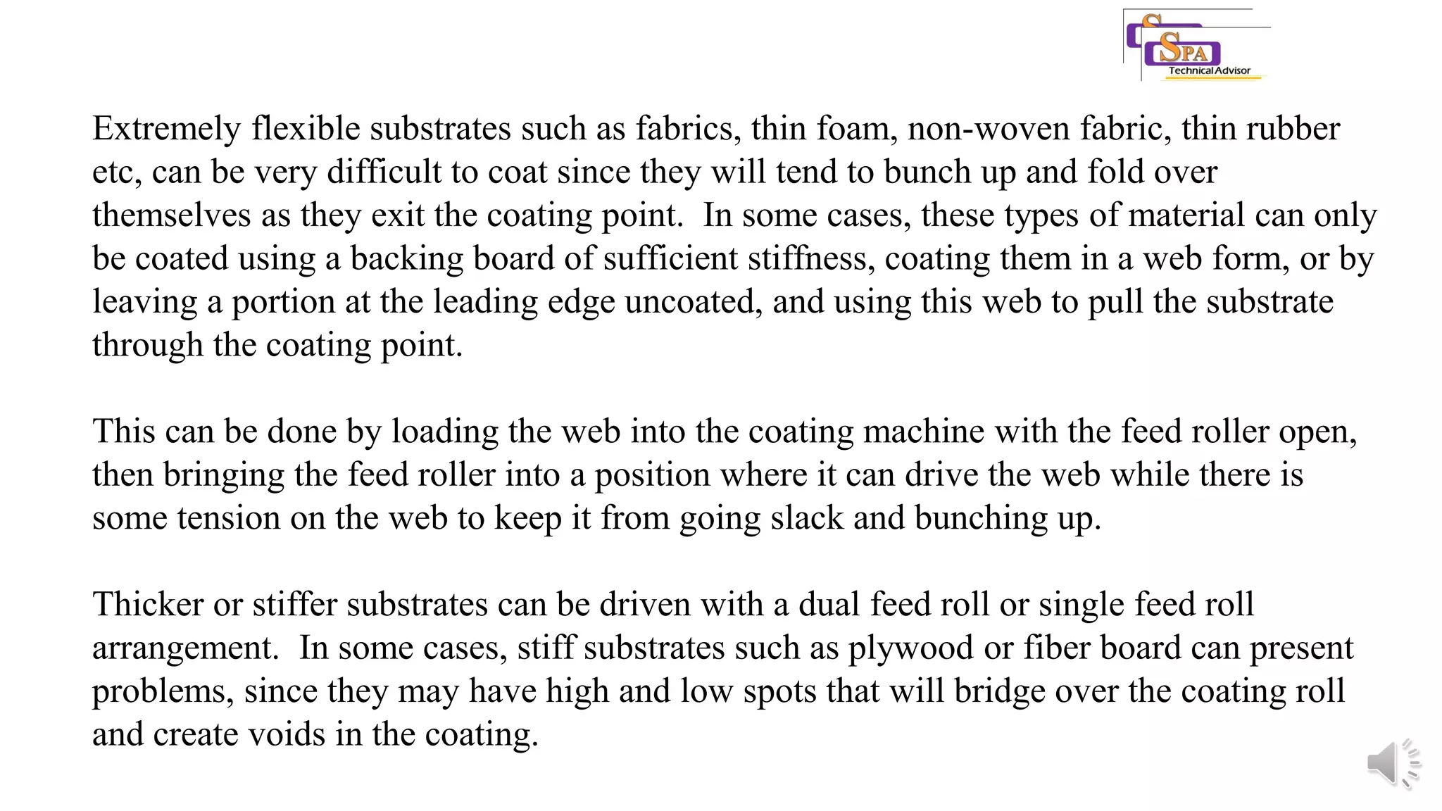 Extremely flexible substrates such as fabrics, thin foam, non-woven fabric, thin rubber
etc, can be very difficult to coat since they will tend to bunch up and fold over
themselves as they exit the coating point. In some cases, these types of material can only
be coated using a backing board of sufficient stiffness, coating them in a web form, or by
leaving a portion at the leading edge uncoated, and using this web to pull the substrate
through the coating point.
This can be done by loading the web into the coating machine with the feed roller open,
then bringing the feed roller into a position where it can drive the web while there is
some tension on the web to keep it from going slack and bunching up.
Thicker or stiffer substrates can be driven with a dual feed roll or single feed roll
arrangement. In some cases, stiff substrates such as plywood or fiber board can present
problems, since they may have high and low spots that will bridge over the coating roll
and create voids in the coating.
 
