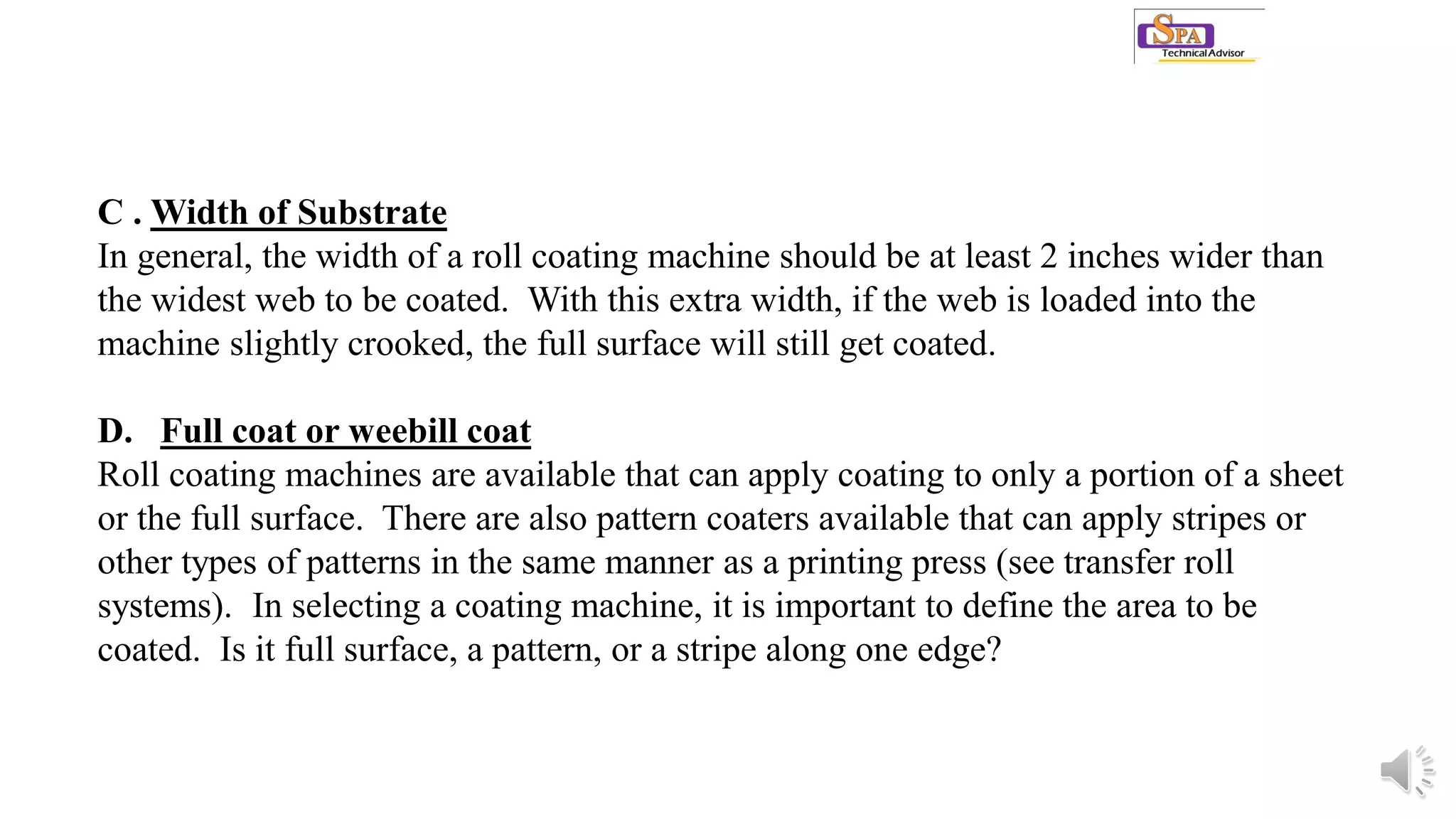 C . Width of Substrate
In general, the width of a roll coating machine should be at least 2 inches wider than
the widest web to be coated. With this extra width, if the web is loaded into the
machine slightly crooked, the full surface will still get coated.
D. Full coat or weebill coat
Roll coating machines are available that can apply coating to only a portion of a sheet
or the full surface. There are also pattern coaters available that can apply stripes or
other types of patterns in the same manner as a printing press (see transfer roll
systems). In selecting a coating machine, it is important to define the area to be
coated. Is it full surface, a pattern, or a stripe along one edge?
 