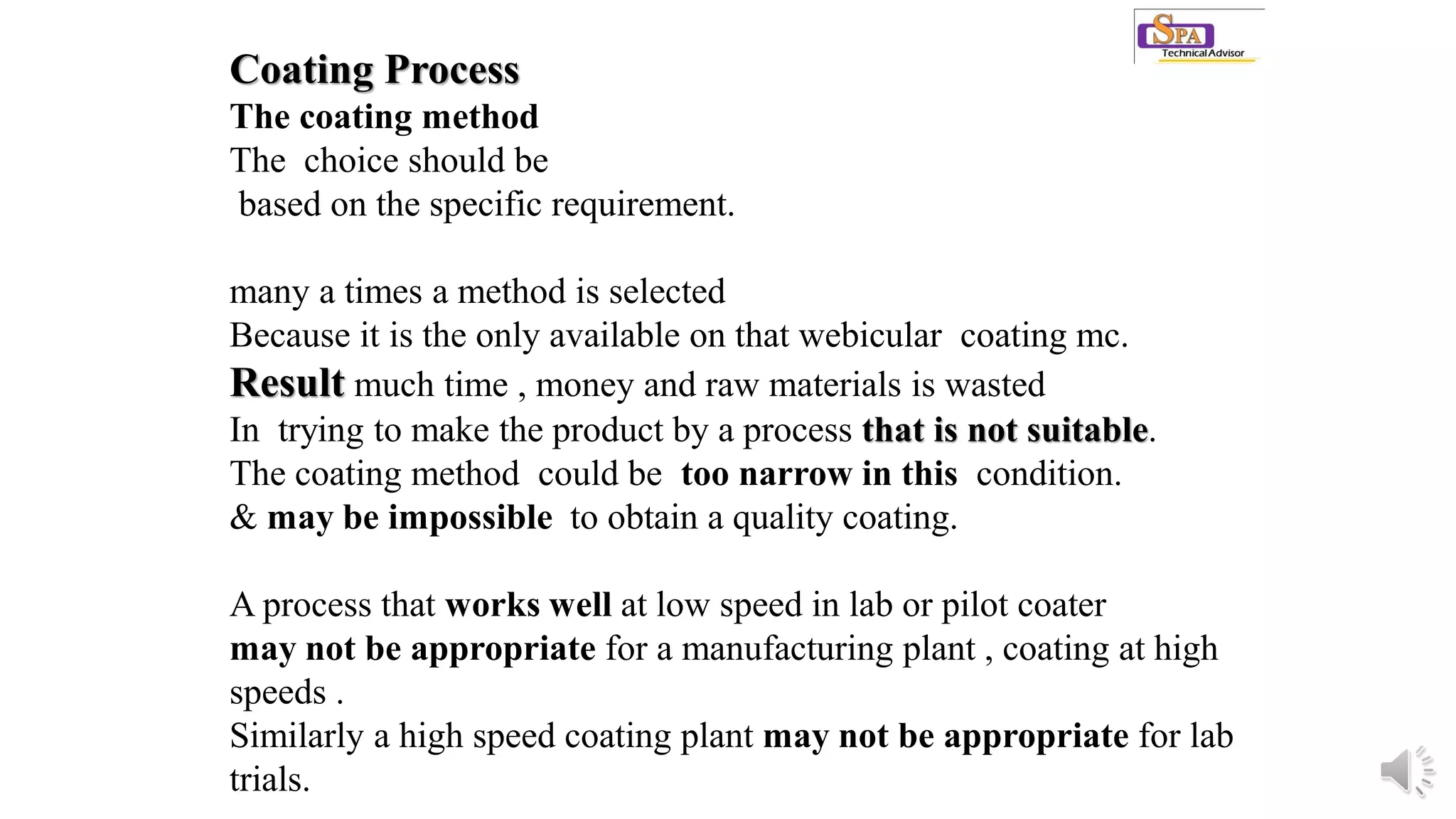 Coating Process
The coating method
The choice should be
based on the specific requirement.
many a times a method is selected
Because it is the only available on that webicular coating mc.
Result much time , money and raw materials is wasted
In trying to make the product by a process that is not suitable.
The coating method could be too narrow in this condition.
& may be impossible to obtain a quality coating.
A process that works well at low speed in lab or pilot coater
may not be appropriate for a manufacturing plant , coating at high
speeds .
Similarly a high speed coating plant may not be appropriate for lab
trials.
 