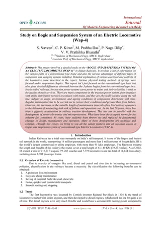 International
OPEN ACCESS Journal
Of Modern Engineering Research (IJMER)
| IJMER | ISSN: 2249–6645 | www.ijmer.com | Vol. 4 | Iss. 4 | Apr. 2014 | 1 |
Study on Bogie and Suspension System of an Electric Locomotive
(Wap-4)
S. Naveen1
, C. P. Kiran2
, M. Prabhu Das3
, P. Naga Dilip4
,
V. V. Prathibha Bharathi5
1,2,3,4
Students of Mechanical Engg, MRCE, Hyderabad
5
Associate Prof. of Mechanical Engg, MRCE, Hyderabad
I. Introduction
Indian Railways has a total state monopoly on India‘s rail transport. It is one of the largest and busiest
rail network in the world, transporting 16 million passengers and more than 1 million tones of freight daily. IR is
the world‘s largest commercial or utility employer, with more than 95 lakh employees. The Railways traverse
the length and breadth of the country; the routes cover a total length of 63,140 KM (39,233 miles). As of 2002,
IR owned a total of 216,717 wagons, 39, 263 coaches and 7,739 locomotives and ran total of 14,444 trains daily,
including about 8,702 passenger trains.
1.1 Overview of Electric Locomotive
Due to scarcity of energies like coal, diesel and petrol and also due to increasing environmental
pollution, electrification in the railways became a necessity. By electrification the following benefits can be
obtained:
1. A pollution free environment
2. Easy and cheap maintenance
3. Saving of essential fuels like coal, diesel etc.
4. Faster, quicker and comfortable transports
5. Smooth starting and stopping
1.2 Trend
The first locomotive was invented by Cornish inventor Richard Trevithick in 1804 & the trend of
locomotives started with steam engines, and then developed to diesel engines, which ruled the era for quite a lot
of time. The diesel engines were very much flexible and would have a considerable hauling power compared to
Abstract: This project involves a detailed study on the “BOGIE AND SUSPENSION SYSTEM OF
AN ELECTRIC LOCOMOTIVE (WAP-4)” in Indian Railways. It involves a list of information on
the various parts of a conventional type bogie and also the various advantages of different types of
suspension and damping systems installed. Detailed explanation of various electrical and controls of
the locomotive were described in the report. Various physical testing methods of springs were
focused under suspension chapter. This report isn’t just focused on the conventional type loco, but
also gives detailed differences observed between the 3-phase bogies from the conventional type loco.
In electrified railways, the traction power systems carry power to trains and their reliability is vital to
the quality of train services. There are many components in the traction power system, from interface
with utility distribution network to contacts with trains, and they are physically located along the rail
line. Subject to usage, environment, and ageing conditions of components deteriorate with time.
Regular maintenance has to be carried out to restore their conditions and prevent them from failure.
However, the decisions on the suitable length of maintenance intervals often lead railway operators
to the dilemma of minimizing both risk of failure and operation cost. In the last 20 years, there has
been a gigantic acceleration in railway traction development. This has run in parallel with the
development of power electronics and microprocessors. What have been the accepted norms for the
industry for, sometimes, 80 years, have suddenly been thrown out and replaced by fundamental
changes in design, manufacture and operation. Many of these developments are technical and
complex. Through this report, we bring to you all the salient features and all important aspects of
bogies and suspension system of conventional type Electric Locomotive (WAP-4).
 