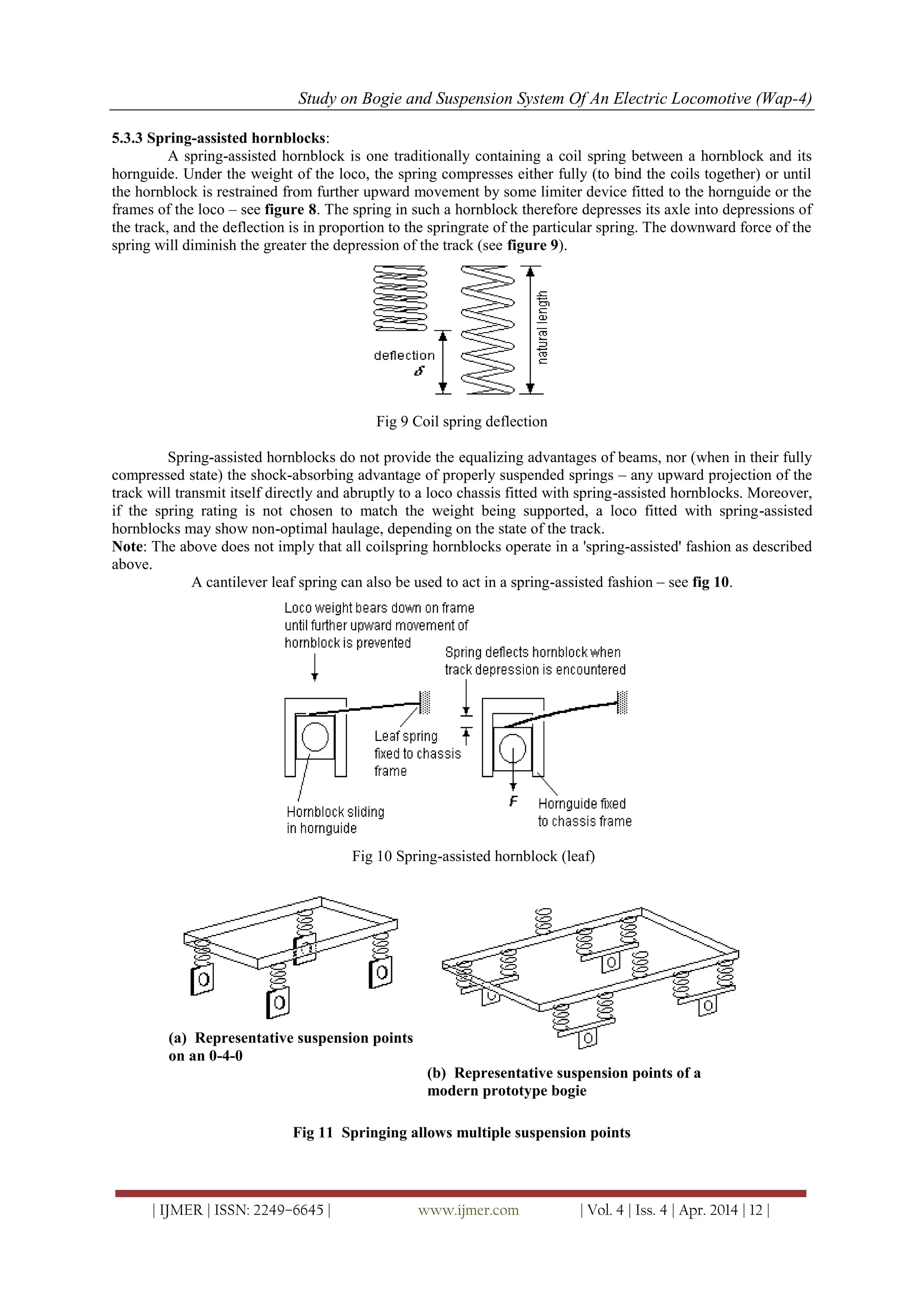Study on Bogie and Suspension System Of An Electric Locomotive (Wap-4)
| IJMER | ISSN: 2249–6645 | www.ijmer.com | Vol. 4 | Iss. 4 | Apr. 2014 | 12 |
5.3.3 Spring-assisted hornblocks:
A spring-assisted hornblock is one traditionally containing a coil spring between a hornblock and its
hornguide. Under the weight of the loco, the spring compresses either fully (to bind the coils together) or until
the hornblock is restrained from further upward movement by some limiter device fitted to the hornguide or the
frames of the loco – see figure 8. The spring in such a hornblock therefore depresses its axle into depressions of
the track, and the deflection is in proportion to the springrate of the particular spring. The downward force of the
spring will diminish the greater the depression of the track (see figure 9).
Fig 9 Coil spring deflection
Spring-assisted hornblocks do not provide the equalizing advantages of beams, nor (when in their fully
compressed state) the shock-absorbing advantage of properly suspended springs – any upward projection of the
track will transmit itself directly and abruptly to a loco chassis fitted with spring-assisted hornblocks. Moreover,
if the spring rating is not chosen to match the weight being supported, a loco fitted with spring-assisted
hornblocks may show non-optimal haulage, depending on the state of the track.
Note: The above does not imply that all coilspring hornblocks operate in a 'spring-assisted' fashion as described
above.
A cantilever leaf spring can also be used to act in a spring-assisted fashion – see fig 10.
Fig 10 Spring-assisted hornblock (leaf)
(a) Representative suspension points
on an 0-4-0
(b) Representative suspension points of a
modern prototype bogie
Fig 11 Springing allows multiple suspension points
 