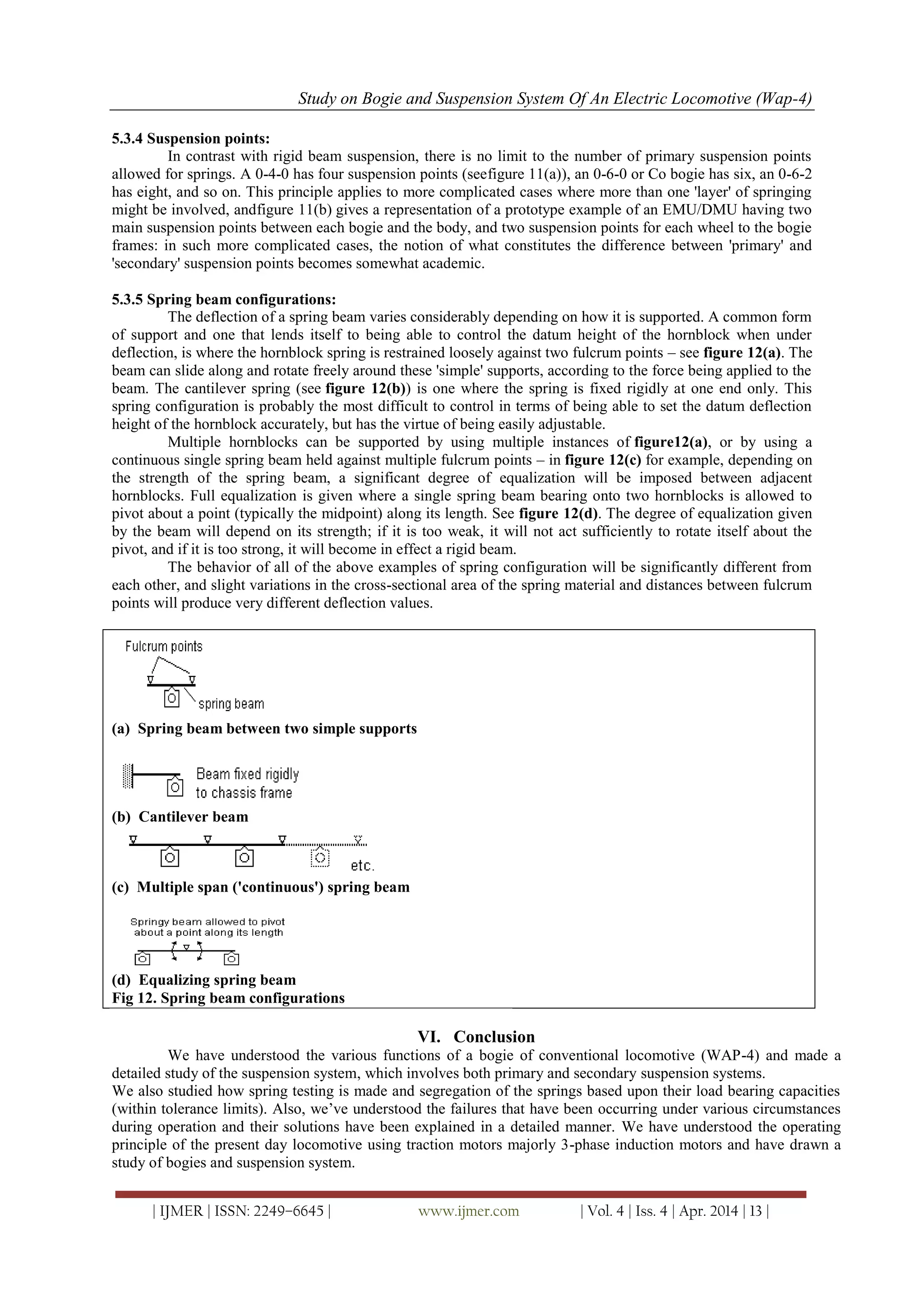 Study on Bogie and Suspension System Of An Electric Locomotive (Wap-4)
| IJMER | ISSN: 2249–6645 | www.ijmer.com | Vol. 4 | Iss. 4 | Apr. 2014 | 13 |
5.3.4 Suspension points:
In contrast with rigid beam suspension, there is no limit to the number of primary suspension points
allowed for springs. A 0-4-0 has four suspension points (seefigure 11(a)), an 0-6-0 or Co bogie has six, an 0-6-2
has eight, and so on. This principle applies to more complicated cases where more than one 'layer' of springing
might be involved, andfigure 11(b) gives a representation of a prototype example of an EMU/DMU having two
main suspension points between each bogie and the body, and two suspension points for each wheel to the bogie
frames: in such more complicated cases, the notion of what constitutes the difference between 'primary' and
'secondary' suspension points becomes somewhat academic.
5.3.5 Spring beam configurations:
The deflection of a spring beam varies considerably depending on how it is supported. A common form
of support and one that lends itself to being able to control the datum height of the hornblock when under
deflection, is where the hornblock spring is restrained loosely against two fulcrum points – see figure 12(a). The
beam can slide along and rotate freely around these 'simple' supports, according to the force being applied to the
beam. The cantilever spring (see figure 12(b)) is one where the spring is fixed rigidly at one end only. This
spring configuration is probably the most difficult to control in terms of being able to set the datum deflection
height of the hornblock accurately, but has the virtue of being easily adjustable.
Multiple hornblocks can be supported by using multiple instances of figure12(a), or by using a
continuous single spring beam held against multiple fulcrum points – in figure 12(c) for example, depending on
the strength of the spring beam, a significant degree of equalization will be imposed between adjacent
hornblocks. Full equalization is given where a single spring beam bearing onto two hornblocks is allowed to
pivot about a point (typically the midpoint) along its length. See figure 12(d). The degree of equalization given
by the beam will depend on its strength; if it is too weak, it will not act sufficiently to rotate itself about the
pivot, and if it is too strong, it will become in effect a rigid beam.
The behavior of all of the above examples of spring configuration will be significantly different from
each other, and slight variations in the cross-sectional area of the spring material and distances between fulcrum
points will produce very different deflection values.
(a) Spring beam between two simple supports
(b) Cantilever beam
(c) Multiple span ('continuous') spring beam
(d) Equalizing spring beam
Fig 12. Spring beam configurations
VI. Conclusion
We have understood the various functions of a bogie of conventional locomotive (WAP-4) and made a
detailed study of the suspension system, which involves both primary and secondary suspension systems.
We also studied how spring testing is made and segregation of the springs based upon their load bearing capacities
(within tolerance limits). Also, we‘ve understood the failures that have been occurring under various circumstances
during operation and their solutions have been explained in a detailed manner. We have understood the operating
principle of the present day locomotive using traction motors majorly 3-phase induction motors and have drawn a
study of bogies and suspension system.
 